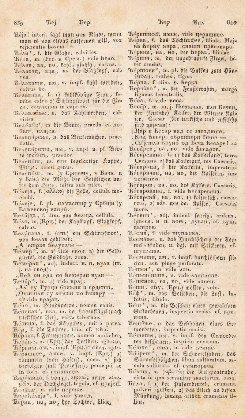 Iveja! interj. fagf mail §um i^inbe, W£ntt mau еб von etwas? entfernen гоШ? vox rejicientis bovem. Tit-ла*, f. bie &lc.$e, calvities. Тлела, m. (Pec. н Срем.) viele Бело. Ти'лав , ва, во, föbl, glafpg , calvas. 'Е.елавац, вца , m. ber ©lft($£opf, cal- vas. Тлелавилгш, 1Ш, v. impf. Ш)1 ШСЧФеп, calvus lio. 'Б.с-лавпда, f. i) fa|ffööftge Tpratt, fe- mina calva. 2) 0đ)tmpmort für bie 3^s ;pe, conficiam in capram. ‘Еблавллење, n. bač &aplmerben, cal~ ilies. 'Келепир^, m. bie iBetife, praeda, cf. до- бигп, плијен. Ћеледгрење, h. i)a&.S5eutemac§en, prae- datic. Тгелепириттш, им, v. impf. it. pf. iBeu* Wпфt'n , praedor. 'Келеиош, m. eine fegelartige 5!appe, ШпђС, galeri genus. ЋелепСш, m. (y Сријешу, y Бачк. н y Бан.) Die ЂХ u ђ e ber e i ft H ф e u itn= .fer Jjem apitff , mitra sub pileo. Ти-лија, f. (xsXXioy) bie 3eflb, cellula mo- nachi. TuWje, f. pl. намастир y Србији (y ВаљеЕСпој каији). 'Иелијца , f. dim. von ћелија, cellula. Ћоло, m. (Ерц.) ber ^atdfepf, ©la|fopf<> calvus. Тгелупача, f. (cm.) ein »Schimpfwort > Wn Еелав gebilbet: „A јешрве 1хелупаче — Ћемер*, m. i) vide свод. 2) ber ©elb* gürtef, Die ©elbüa|$e, zona. Иембрли *, adj, indecl. н. п. кула (ш. j. на свод): ,,ВеБ он ода по Вемерлн кули — Чченар*, m. 1) vide крај : „Ал’ су Турци брижни и срдиптн, „Ош.ишли еу 3eiYUbH по Венару —< 2)’vide крајац. Tidno , m. ^imbšnante, nomen canis. 'Кепенак*, ина, ш. ber ^abenffügel(паф tiivfif(f;et 'dvt), valva tabernae. Тлепнца, f. bOs? 5£аррфеп r mitra parva. Ivvp, f. bie , lilia, cf. Kfur. Тлерана, f. nomen muliebre* Тлерање, n. (Ерц.) bas Treiben, agitatio. Taepamir, aivi, v. impf.. (Ерд.) treib en, agito. Тн-раглисо, амсе, v, impf. (Ерц.) i) rammeln (von Reifen), coeo. 2) fici; verfolgen (mit ^projeffen), persequi se in foro. cf. гошшшсе. Ћеремида, f. von gr. глоа.улс, neuer xspa- ber -Dacüjiegel, tegula, cf. цријеп. T\rрГс.п', n. vide тр реље. 'КереБ.елија*, f. vide узвод, Tu'pini; im* ДО i Iqfyttx t Ћеритисе?, имсе, vide церишисе. Ћерка, f. baš ^оф^егфеп, filiola. Map ка Верку нара , снашп приговара. Ћс.ркин, на, но, ber Еерка, filiolae. Ћбрпич, m. ber ungebrannte 3ieSd, la- ter crudus. IvepmoBii *, m. pl. Die halfen 311m ^ätu (erbau, trabes, tigna. Тлерца, f. dim. v. ћерка. Ћерчиво *, n. ber genffWft^m/ margo ligneus fenestralis. Txdca, f. vide кеса. Ћес-ар, m. ш. j. Н>емачки, или Бечки* ber (ffeufГфе) ^atfer, ber Wiener 5t^i« fer, Caesar (ber türPif(|e nnb ruffifc^e ftnb цареви): ,ЈЏр и Еесар кад се завадкше, , Код fvecapa обршгпери бише — ,;СБ'’]етла круно од Беча hecape! —*• Тхесарев, ва , во, vide ћесаров. Ћссаревина, f. 1) baš Äftiferlanb; terra Caesaris. 3) bae 5taifergut, res Caesaris. Ћесарица, f. bie 5taiferm, imperatrix. Ћесаричин, на, но, ber ivCtiferin^ im® peratricis. TiecäpoB , ва, eo, be§ ^aifer§, Caesaris* Ћесаровина, f. vide ћесаревина. TvecapcKii, ка , ћо , i) Bftiferlic^, caesa- reus* 2) adv. wie bet 5ldfer, Caesaris' more. TiecKim*, adj, indecl. feurig, ardens ? igneus, h. n. КОЉ , дуван, cf. љуга^ ватпрен. Tu'craa, f. vide шупљпка. Ћесмање, n. bae Х)игф1рфегп ber '21et^ mei * (Snbeu, n. bgt. mit 0ticferep, cf. шупљика. Тлесмаши, ам, v. impf. ђпгф[сфесп jHs den f acu pingo perforatu. Тл^гттен^, m vide лан. 'Нстенншше, n. vide ланнште. Ћетенов, ва, во, vide ланен. Ћ јти , оБу , (Ерц.) тоПеп f volo. Ћгф^, т. DaP belieben, bie Iu- bitus, libido. TveiH *, m. bie iBefdau eirte§ öemalffnm ©eftorbenen , inspectio occisi, cf. крв- нина. 'Кешоње, n. ba§ 95efdbauen eines ©i*s niorbefen , inspectio'occisi. Бешити , iiivi, v. impf, bcn ©rmorbc* feil befefjauen, inspicio occisum. Тлешке*, ета, n. vide кешне. 'Biidpem^, m ber 0(bmefclfaben, bn§ 0d)Wefelböl^;en, lilaru sulfuratum, as- sula sulfurata, cf. сумгшрача. TuiBom, m. (у.фогсg) bie Didigtenfrube, cista in qua servantur sanctorum ossa. Ћила, f. ij ber ^ulverbeutf! , crumena pulveri igniferi. 2) baö 'Х3(сф au beffert SKfmbllugb lamina orificii crumenae il* 1дц.§»