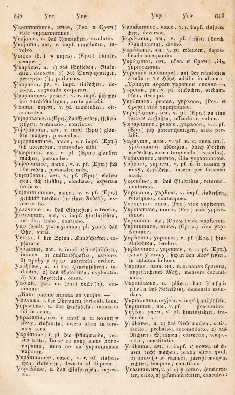 $4? Yße y«f увешгпишисе, нмсе, (Pec. и Срезд.) vide увјешгпишисе. увијање, n. ba£ llmttdnben, involutio, увијаши, aivi, v. impf, umminben, in- volvo. увијек (b. i. y вијен), (Epq.) immer, semper. увирање, n. i) böS (Sinfteben, (šinFos феп, decoctio. 2) Daš £)игфјфптдеп, perreptio (?), perlapsus. 'увкраши, pe, v. impf. етВофеп , de- coqui , coquendo evaporari. Увиратисе, peiviee, v. r. impf, ^ф mo* 1)Ш bitrđ)fđpmegeri , arcte perlabi. Уешпи, Bnjeivi, v. pf. ummiuben, cir- cumvolvo. увјеравање, n.(Epq.) bašfBerebsn, Heber* ^eugen, persuasio, convictio. Увјераваши, ам , v. impf. (Epq.) glau« beti тафеп , persuadeo. Увјеравагпнсе , aivice , v. r. impf. (Epp.) рф Überreben , persuadeo mihi, увјертпи, им, v. pf. (Ерц.) glauben тафеп, persuadeo. Увјеритисе, invice, v. r. pf. (Ерц.) ^ф Überreben , persuadeo mihi, Увјеџбаши, ам, v. pf. (Epq.) einler* nen, |1ф einüben, condisco, expertus fio in re. У вјешгаишисе, mvice, v. r. pf. (Epq.) geftf;ic?f werben (in einer Arbeit), ex- pertus fio. Увлачење, n. ba§ (Sin^tebeu, retractio* Увлачипш, hlvi, v. impf, fjinein^ie^en, retraho , traho , contraho* Уво (genit, уваиувегаа; pl. ушн), ba§ sü^r , auris. увода, f. ber 0pion, Äunbfd&after, ex- plorator. Уводити, ihm , v. impf, i) bmeinfübren, induco. 2) auöfunb)^affen, exploro, 3) пређу y брдо, aitjcfteln , ordior. Увиђење, n. 1) Dag ^tneinfiibren , in- ductio. 2) ba# ©pioniren, exploratio. .. 3) baö (ilnjetteln, orsus. Увојак, јка, т, (cm.) 2ocfe(?), ein« ein n us : ,,Како расте трава на увојке — увбдажа, f. ber .öprmurm, forticula Linn. увражете, n. baš (Sinfdbeln, immissio fili in acum. Уврааипш, им, v. impf. н. п. конац у дглу, einfabeiit, insero filum in fora- men acus, Ј/врапише, f. pl. bie ^flugwenbe, ver- sus aratri. Боље ce навр њиве дого- варати, него се на увратинама карагпн. Увратигцисе, тмсе, v. r. pf. einfpre* _ феп , einčeftren , deverto ad aliquem. увраЕање, n. ba£ СНпГргефеп, ingres- Увр уга 84 8 уврапатисе, амсе, v, r. impf, einfpre^ феп , deversor, Уврачати, atvi, v. pf. treffen (bUfd^ s10abcfaaunp), divino. Увребашиу ам, v. pf. erlauent, depre« hendo aucupando. Увредити, шм, (Pec. и Срем.) vids* увриједити. увретен (скочити), auf ber патПфет ©teile in bie •fpöpe, adsilio in altum : „Трипут дорат увретен скочио —* уврепш, ри, v. pf, ет?офеп/ »erbanu pfen , decoqui. уврртнсе, ремсе, увргосе, (Pec. U CpeiM.) vide увријетисе. увриједити, им, v. pf. (Epq.) an einö SBtmbe anfroßen, offendo in vulnus, увријетисе, peiviee, уврБосе , v. r. pf, (Epq.) рф 1;те1п[фт1едеп, arete per« labi. Уврнути, не.1М, v. pf. н. п. овна (m.j, ујаловшпи), abbref>en, ^1гф Xne^eü »erberben, eneco torquendo (testiculos). Уврнутисе, Hemce,vide увратитисе. уврсгпи, уврзем, v. pf. и. п. понац у иглу, eillfabeln / insero per foramen acus. увртање, n. ba0 dtnbreljeu , retorsio. contorsio. Увртати, уврЕем, v. impf, einbreljen^ retorqueo , contorqueo. Увртети, тнм, (Pec.) vide ynpEemm Увртетисе, тисе, (Pec.) vide уврЕе« mner. Увртити, им, (Срем.) vide уврЕети. увртнтисе, тисе, (Cpeivi.) vide увр- feemnce, уврЕети, увртим, v. pf. (Epq.) fqn* ein bohren , terebro. уврЕетисе, увртисе, v. r. pf. (Epq.) Hoivie y главу , рф in ben 5vopf fe^en , iu animum induco. увршан, шна, но, н.п. чанак брашна^ мпдејћпфепеб DTlaf, mensura cacumi« nata. Увршивање, n. (öfferr. baS 71itfgi* pfeln be§ @etreibe0), demensio exun- dans. увршпватн, шујем, v. impf.) aufgtpfeltt, Увршицш , им, v. pf. J cacumino. увуЕи, учем, У. pf. fqnein§iel;eu, tra- ho in —. угађање, n. 1) baö 9ггс1^тафсп, satis- factio , probatio , accomodatio. 2) ba§ 9^ф1еп, ©timmen, correctio, tempe- ratio , constitutio. yra^anm, aiM, v. impf. 1) кшме, e§ eis nem геф! тафеп , probo alicui quid. 2) uxmo (h. n. гјадље), $игеф! тафеп,, пф!еп , tempert) , constituo, угазишн, нм,v. pf. 1) y што, ^tnetnfre-