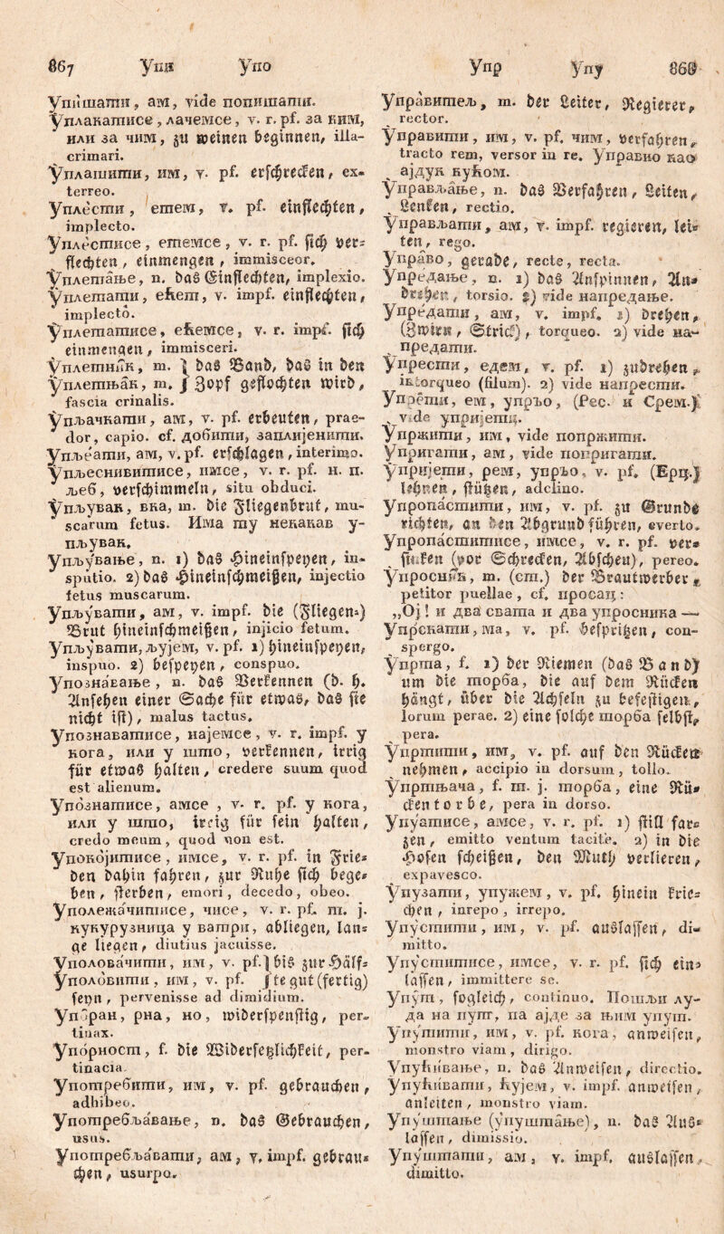 867 У*Ш Упо упишалш, ам, vide попишаши. Удлакашисе, лачемсе, у. r.pf. за шш, или за чим, §« »einen beginnen, Ша- crimari. Уплашиши, im, т* pf- erfchrecfen, ex- terreo. уплесгаи , ernenn, t. pf. einfle$ten, implecto. Уилесгписе , ешемсе , v. г. pf. рф ш? flechten , emmengen , immisceor, 'Уплетање, n. baš (šinflccbten, implexio. уплегаати, efiem, v. impf, einflechfen, implecto. У длетатисе, efeewce, v- r. impf. (|ф einmengen, immisceri. уплеттТк, т. ] ba8 tBanb, baö in ben уплетњан, m. j 3opf geflochten Wirb, fascia crinalis. Удљачкати, awi, v- pf. erbeuten, prae» 3 dor, capio, cf. добшпи, заплијенити. упљеаши, ам, v. pf. erfragen , interimo, уцљеснившписе , пшсе, v. r. pf. и. n. 3 љеб, t>erfcbimmeln, situ obduci. Упљуван, вка, ш. bie ^Hegenbruf, mu- scarum fetus. Има my некадав y- пљуван. упљување, n. i) ba§ ^ineinfpepent, in- 3 spütio. 2)ba$ *£meinfchmei$en, injectio fetus muscarum. удљувати, ам, y. impf, bie (Stiegern) tBrut hineinfcbmeifjen, injicio fetum. Удл>увати,л>ујем, v. pf. i) hinetnfpepen, inspuo. 2) befpepen, conspuo. упознаЕање , n. ba§ SSetfenncn (b. h. 21п[еђеи einer ©афе für etmas, ba§ fte тф( ifl), malus tactus, упознавашисе, најемсе, у. r. impf, y нога, или y шшо, oerfernten, irrig für etmaO hatten, credere suum cjuod est alienum. Упбзнатисе, амсе , v* r. pf. y кога, или y што, ireig für fein haften, credo meum, quod non est. уцокојитисе, имсе, v. r. pf. in $rie* ben bal;m fahren, §ur ftcl; bege* ben , ff erben, emori, decedo, obeo. Уполежачипшсе, чиое, v. r. pf. m. j. кукурузиица y ватри, abliegen, lan= ge liegen, diutius jacuisse, половачигпи, um, v. pf.] bi£ giirfhalfs половити , им, v. pf. /te gut (fertig) fenn , pervenisse ad dimidium. упЗран, рна, но, miberfpcnftig, per» liuax. Упорност, f. bie SBiberfeglichFeif, per- tinacia употребипти, им, v. pf. gebrauchen, adhibeo. Употребљавање, n, baS Gebrauchen, usus. употребља'ваши; аш? y, impf, gebrau* феп t usurpo. Упр уПу 86$ управитељ, т. bei* Leiter, Regierer, rector. управигаи, нм, v. pf, чим, Perfahren■* tracto rem, versor in re. управио као ајдун ßyftofti. управљање, n. baš SSerfaJren, Seiten/ ч ßcnfen, rectio. управљаши, ам, у. impf, regieren, lei» te«, rego. Управо, getabe, recte, recta, упредање, n. i) ba£ 2lnfpinnen, 2tn* btipfiK , torsio. Џ) vide напредање. упредати, ам, v. impf, i) drehen, (ЗННЈСК , ©trief) t torqueo. 2) vide на~ предати. упреспга, едш( т. pf. 1) ^пђиђеп џ> intorqueo (filum). 2) vide напрести. Упрети, e ivi, ynpi»o, (Pec. и Срем.Ј . v de упршетц. Упржшпи, HiYi, vide попржити. Упригати, ам, yiđe попригати. упријеши, рем, ynpio, v. pf. (Ерц.) lehnen, flü§en, adclino. упропастшпи, им, v. pf. 511 @runb@ richten, an ben 2tbgnmbführen, everto, Упропасшипшсе, имсе, v. r. pf. tier* fpjen (pov ©сђгесГеп, ЖМфеи), pereo* ynpocuna, m. (cra.) ber 5©raut»erber E petitor puellae , cf, просац : „Oj l и два свагаа и два упросника — Упрскаши, ivia, у, pf. \befprt^en, con- . spergo. ynpma, f, 1) ber Stiemen (ba§ tB a n b) um bie гаорба, bie auf Dem hangt, über bie 2ld;feln ju befejdigeit;, lorum perae. 2) eine fotc^c шорба felbjf^ pera, уиртити, нзт., v. pf. auf ben iftücEetr nehmen, accipio in dorsum, tollo, уиртњача, f. m. 3. пторба, eine fftü* den t 0 r b e, pera in dorso. Уиуатисе, aivice, v. r, pf. 1) ftifi fgre 5en , emitto ventum tacite. 2) in bid «£>ofen fcheigen, ben OJluth verlieren, expavesco. упузаши, упужем, v. pf. hinein fric= сђеп , inrepo , irrepo. Уду-сгаити, им, v. pf. au^laffeit , di- mitto. удуститисе, итсе, v. r. pf. fjch eins taffen , immittere se. удут, fogletcf), continuo. Пошм лу- да на пупг, да ајде за њим упут. упутити, им, v. pf. нога, anmeifeu, monstro viam , dirigo. УпуЛивање, n. bag ilnmeifen, directio, упућивати, fvyjervi, v. impf, gnroetfen, önleiten , monstro viam. Удуштање (упуштање), n. ba? laffeiT, dimissio. Упуштапга, aivi, y. impf, öiielaffen ^ dimitto.