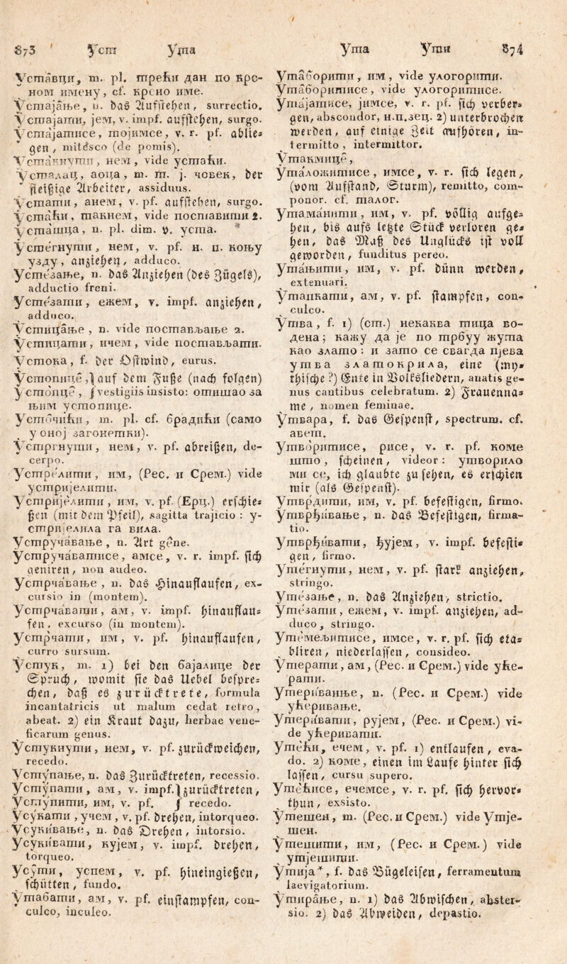 Уставци, m. pl. трећн дан по крс- ном шиену, cf. крсно invie, устајање, u. baö Üufffehen, surrectio, усгоајати, јем, v. impf, au flicken, surgo. Устајатнсе, гпојимсе, v. r. pf. abite« gen / mitćsco (de pomis). Ч7сшаинути , нем , vide успта&и. устпалах;, аоца , m. m. ј. човек, ber jtetfpae 2lrbetfer, assiduus. Vcmamii, анем, v. pf. aufftefien, surgo. устаћи, шакнем, vide посшавипшз. усташца, n. pl. dim. v. усша. Усгоегнупш, нем, v. pf. н. п. коњу узду, attjtef)en, adduco. Усгпезање, n. baö 2ln$tef)en (beö Bügeln), adductio freni. Устезагпн, ежем, v. impf, агфсјје»/ addoco. Устицаље , n. vide постављање ч. Устпцати, ичем, vide постављати. устока, f. bet Öffwinb, eurus. устопицеauf bcm §uf}e (nadj folgen) y стопце , /vestigiis insisto: отншао за њим устопице. ycmoHiifiii, m. pl. cf. брадићи (само у оној загонетки). устргнупш, нем, v. pf. abreißen, de- cerpo. Устрелшпи, им, (Рес. и Срем.) vide усшријелити. устријелити, и vi, v. pf. (Ерц.) егГфге* gen (mit t>em ‘pfeif), sagitta trajicio : y- сгпријелила га вила. Устручавање, n. 21 rt gene, усшручаватисе, амсе, v. r. impf. ј!ф gemren, non audeo. Устрчавање , n. baö .fjtnauflaitfen, ex- cursio in (montem). Устрчавагаи, ам, v. impf, fnnattffau* fen, excurso (in montem), устрчапги, invi, v. pf. l;tnauffaufen, curro sursum. Устук, m. i) bet bett бајалице ber 0ршф, womit fte baS Uebef befpre= феп/ ba§ eö 5 irr ücftrete, formula incantatricis ut malum cedat retro, abeat. 2) ein Cratit ba$tt, lierbae vene- ficarum genus. устукнути, нем, v. pf. зттсРптфеп, recedo. Уступање, n. baö ßurücFfrcfen, recessio. Усгпупати, am, v. impf.jgurücffreten, Усшупитпи, им, v. pf. f recedo, усукати , учем, v. pf. bret)en, intorqueo. Усукивање, u. Da§ Х)ге(>еп, intorsio. Усукивати, кујем, v. impf, brefjcn, torqueo. усЈти, успем, v. pf. ^metngtejjcu, f cf) ii 11 e n / fundo. Уптабаиш, ам, v. pf. etnflampfen, con- culco, inculeo. Утаборигпи, им, vide улогорштш. Утаборигписе, vide улогоритисе. ymajamuce, јимсе, v. r. pf. jtd) verbera gen, abscondor, н.п.зец. 2) unterbrochen werben, auf einige 3eit (mffjören, in- termitto, intermittor. Утакмице, Уталожитисе, имсе, v. r. ftđ> legen, (vom 2lufffanb, 0turm), remitto, com- ponor. cf. талог. ушаманити, им, v. pf. voQtg aufge= lien, big aufö lc|te 0tücf verloren ge* [;еи, baö ‘Dfag beö Uagludö t]i volf geworben, funditus pereo. Угпањити, invi, v. pf. bfnm wetben, extenuari. Утаикагпи, aivi, v. pf. ffampfen, con- culco. утва, f. 1) (cm.) некаква тица во- дена; кажу да je no шрбуу жуша као злато ; и зато се свагда Пјева угава златокрила, eine (тр* tl)i]ti)č ?) (Snfe in iBotfOliebern, anatis ge- nus cautibus celebratum. 2) 3>rauemta* me , nomen feminae. утвара, f. baO ©efpenjf, spectrum, cf. аветп. Ушворитисе, рисе, v. r. pf. коме што , fefietnen, videor: утворило lviii ce, icf) Qlanbtc §it fepen, eö егјфшх mir (alö ©efpenft). Утврдитн, им, v. pf. befeftigen, firmo. утврђивање , n. baö iöefe|l!gen, firma- ti 0. Утврђивати, фујем, v. impf, befejft« gen, firmo. Утегнути, нем, v. pf. ffarB anjte^en, stringo. Утезање, n. baö 2fn§iefKit> strictio. утезати, ежем, v. impf, aujiepen, ad- duco, stringo. Угпемељитисе, имсе, v. r. pf. ^ф efg* bltren, nteberlaffen, consideo. Утерашк, ам, (Pec. и Cpeivi.) vide yfie- рагпи. утерпванње, n. (Pec. и CpeM.) vide у&еривање. Ушеривати, рујем, (Pec. и Срем.) vi- de yfiepiiBamn. ymefiii, ечем, v. pf. 1) enflöufen , eva- do. 2) lioivie, einen tut ßaufe ^tufet Пф löffelt, cursu supero. ymefence, ечемсе, v. r. pf. рф ^evoor» fbmt, exsisto. Утешен, m. (Pec. и Срем.) videymje- шен. ушешити, им, (Pec. и Срем.) vide утјешиши. утија^, f. baö iSÜgeletfett, ferramentum laevigatorium. утирање, n. 1) ba§ ^бшЦфеп, abster- sio. 2) baö ^Ibwetben, depastio.