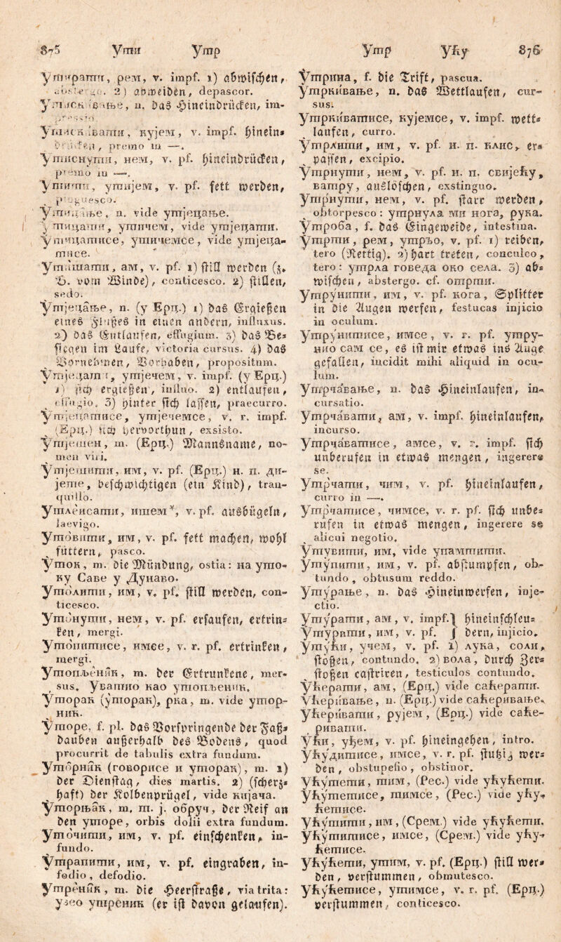 Vmn утчфаттг, pevl, v. impf. 1) abwif^H, Jvyle :*o. 2 ) aörtmöen, depascor. ул1 fCH c «tbe, u. ђа$ Jpineinbrücfen, im- , * •> У iumc л■'ваши , кујем , v. impf. f)inetn* C , premo m —. ушснјјши, нем, v. pf. fqnembrücfen, p ’emo i o . Л nimm , угаијем, v- pf. fett föerben, . p'gyescoj угаицте, n. vide утпјецање. y шицаган, угпнчем, vide ymjeqamil. 'ynciqarnuce, ушичемсе, vide ymjeqa- гписе. утлшаши, ам, v. pf. i) fHO roerben ($* ’B. vom 2Шп&е), conticesco. 2) fitQeri/ sedo. Утјецање, n. (y Epq.) i) Da§ (Srgiefjen етеб /ybipeS in einen nnbern, influxus. 2) ödS Uhitlnufen, effugium. 3) ba$ Be* ft C gen tm Ćaufe, victoria cursus. 4) Da0 Vornehmen, Sorhaben, propositum. Vmje^am't, угпјечем, v. impf, (y Epq.) i) (?ф erliegen, influo. 2) entlaufen, effugio, 3) rflnfer Аф taffen, praecurro, ушјецп.тисе, ymjeoeivrce, v, r. impf. (Epq.) \i0j l)ei*vor£l;un , exsisto. Угпјешен, m. (Epq.) Жапибпате, no- men viri. утјешшгш, им, v. pf. (Ерц.) н. п. ди- јете, t>cfc^шгфtigeit (ein Äinb), tran- quillo. утлеисаши, ишемY, v. pf. au£bügelit, iaevigo. утовити, им, v. pf. fett тафеп, wofyl füttern, pasco. уток, m. Die sdftünbung, ostia: на ушо- ку Саве у Дунаво. утолити, и»I, v. pf. ffШ merbCn, con- ticesco. Ушонуши, нем, v. pf. erfaufen, erfrin- fen, mergi. Ушопишисе, имее, v. r. pf. ertriufen, mergi. Утопљенин, m. Der (Srtrunfene, mer- , sus. уваптио иао утопљешш. Уторак (уторак), рка, m. vide утор- нин. уторе, f. pl. ba§ BorfpnngenDe Der Dauben außerhalb beš Bobeiig, quod procurrit de tabulis extra fundum. ymdpmiK (говорисе и ymopan), m. 1) Der IDienfiag, dies martis. 2) (fcf>er§* t)aff) Der ftolbenpmgel, vide кијача. ‘Уторњак, m, ш. j. обруч, Der flteif an Den ymope, orbis dolii extra fundum, утбчитд, им, v, pf. einfdbenfen, in- fundo. утрапиши, urvi, v. pf. eingrdbe«, in- fodio, defodio. утреник, m. Die ^eerffraße, via trita: уз«о ушреник (er i|f bmu gelaufen). Утр yfiy 876' t^mpima, f. Die $rtff, pascua, утркивање, n. Da8 Wettlaufen, cur- sus. ушрнивагписе, кујешсе, v. impf, ipeffr* laufen, curro. утрлипш, им, v. pf. и. п. клис , er* paffen, excipio. Утрнути, нем, v. pf. н. п. свијећу, ватру, auslbfdjen, exstinguo. Угпрнуггш, нем, v. pf. ffarr merben, obtorpesco: утрнула rvtn нога, рука. Ушроба, f. ba$> (šingemetDe, intestina, утрти, pe vT, yrapibo, v. pf. 1) reiben, tero (fettig). 2)l;art treten, conculco, tero: утрла говеда оно села. 3) ab® ttnfdjen, abstergo, cf. отргшг. Утрунити, изд, v. pf. кога, Splitter in Die klugen werfen, festucas injicio in oculum. Утру нитисе, иотсе , v. r. pf. ympy- нио caivi ce, e£ ift mir efmae tnö 2luge gefallen, incidit mihi aliquid in ocu- lum. утрча'вање, n. DaS «^inetnlaufen, in« cursatio. Утрчавати, aw, v. impf, ^ineinlflufen, incurso. Ушрчаватисе, амсе, v. ?. impf, ftcb unberufen in etipaS mengen, ingerer® se. Утрчапш, чим, v. pf. |)tneinlaufen, curro in. — Утрчатисе, чимсе, v. r. pf. frф imbe® rufen in etroaö mengen, ingerere s« alicui negotio. Ушувшпи, им, vide упалттшгш. утупити, им, v. pf. abflumpfen, ob- tundo , obtusum reddo. Угпурање, n. Da£ -pineiitmerfen, inje- ctio. Утурати, ам , v. impf.) f>tnein[фГеи= утурвгаи, им, v. pf. J Dem, injicio. Утуни, учем, v. pf. l) лука, соли, flü§en, contundo. з)вола, Рпгф Зег® flogen caftriren, testiculos contundo, ућерати, ам, (Epq.) vide саћерагтг. У1геривање, n. (Epq.) vide са^еривање^ утћерпвати, рујем , (Epq.) vide саће- ривати. уАи, уђем, v. pf. b’metngeben, intro. уЕудитисе., нмсе, v. r. pf. flufeig mer® Den , obstupefio , obstinor. У&утеши, тим, (Pec.) vide ућућети. Ућугпетписе, mmvice, (Pec.) vide yffy^ fiemiice. ућутити, им , (Cpeivr.) vide yRyfeemn, ућутитисе, имсе, (Cpevi.) ‘vide yfiy-» hemuce. yfeyftemH, ушим, v. pf. (Epq.) flill roer» Den, »erffummen, obmutesco, ућућетисе, утимсе, v. r. pf. (Epq-) »erffummen, conticesco.