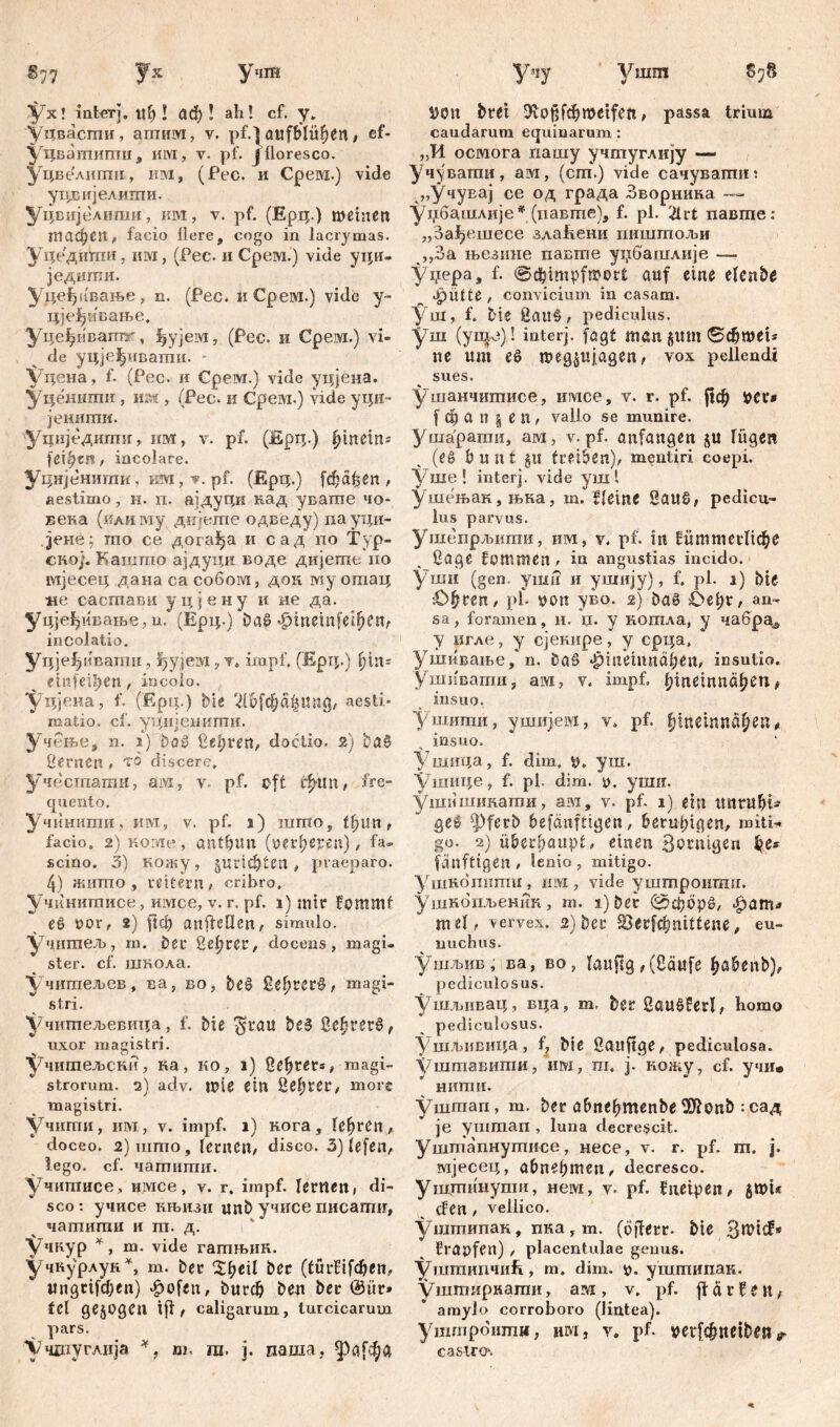 §7? Ух Уив Ух! interj. itf> I аф ! ah! cf. y. уцвасгпи, апшм, v. pf.} aitfblü^en, ef- уцвашигпц, им, v. pf. j floresco. Уцве'лити, им, (Pec. и Срем.) vide утЈЈвијелити. Уцвијелипш, км, v. pf. (Ерц.) meinen тафеп, facio Here, cogo in lacrymas. Уцедшпи, mvi, (Pec. и Срем.) vide уци- једигпи. Уде^пвање, n. (Pec. и Срем.) vide y- цје^ивање. Уцеђиватг, ^ујем, (Pec. и Срем.) vi- de yqjefpmamii. уцена, f. (Pec. и Срем.) vide уцјена. Удениши , и;м , (Рес. и Срем.) vide уци- јенити. Уциједадтг, им, v. pf. (Ерц.) hinein- feigen, incolare. Уднјенити, км, v. pf. (Epq.) [фађеп , aestimo, н. п. ајдуци кад увагпе чо- века (илизиу дтегпе одведу) пауци- jene; то се дога^а и сад по Typ- en©)- Кашшо ајдуцп воде дијегае ио мјесец данасасобом, док му ошац не састави уцјену и не да. уцјеђивање, u.’ (Ерц.) ba£ <С>тет|'е*феп, incolatio. Уч)е ^ивагпи, ^ујем, v. impf, (Ерц.) fjin* einfei^en, incolo. 'Удје.на, f. (Ерц.) bie 2töfcf}ä$Ung, aesti- matio. cf. удијенити. Учење, n. i) haš ßcijreri/ doćtio. 2) baS ßernctt, тп discere, Учестати, ам, v. pf. oft фтг, fre- quento. Учиниши, им, v. pf. ј) nirno, ff;tm , facio. 2) иоме, ülitC)UU (»erfjepen) , fa- scino. 3) кожу, §uriđ)tett, praeparo. 4) жипто , reitecn / cribro, учкнитисе, имсе, v. r. pf. 1) mir fommt eS nor, 2) ftcb anftcHen, simulo, учитељ, in. her %d)rer, docens, magi- ster. cf. школа. Учшпељев, ва, во, beS ßßf)rer§, magi- stri. учитељевица, f. biß $rau beS ßc^rerS, uxor magistri. Учитељски, ка, ко, l) ße^rers, magi- strorum. 2) adv. miß Ctn ßefjter, more magistri. учшгш, им , v. impf. 1) кога, fßfjrßn, doceo. 2)што, fernen, disco. 3) fßfen, lego. cf. чатити. учитисе, имсе, v. r. impf. lernen, di- sco : учисе књизи unb учисе писати, чашити и т. д. Учкур *, т. vide гатњик. учкурлук*, т. ber £f>eif ber (fürfifdjen, «пдффеп) ^ofen, burd? ben ber @tir» fei gezogen tfi, caligarum, turcicarum pars. Ч/чцтуглија *, ш- ш. ј. паша, фа[фа Учу Viiim §78 i)0n bret ßvoßfd&meifen, passa trium caudarum equinarum: „И осмога пашу учтуглију — Учувати, ам, (cm.) vide сачуватт „Учувај се од града Зворнина —< Удбашлије * (павте), f. pl. 21rt павгае: „Зађешесе злаћени гшшшољи ,,3а њезине павте уибашлије — Удера, f. auf eine efenbe apiitte , convicium in casam. Уш, f. tue gattš , pediculus, уш (упрз)! interj. fagf man gum ©cbwet* ne um eS meg^ufagen, vox pellendi sues. ушанчитисе, имсе, v. r. pf. ftcfy »er* f ф a n l e П , vallo se munire. Ушарагпи, ам, v. pf. anfangen ju fügen (es bunt §tt treiben), mentiri coepi. Vine! interj. vide уш! Ушењак,њка, m. f feine ßauS, pedicu- lus parvus. Ушепрљити, им, v. pf. in ИиттегПфе ßage fommen , in angustias incido, ymii (gen. ymu и ушију), f. pl. 1) bie .Ofiren, pl. »on уво. 2) baS Vef;r, an- sa , foramen, H. џ. y кошла, y чабра^ y игле, y сјенире, y срца, Ушивање, n. DaS «|>in*eimiat)en, insutio. ушиваши, am, v. impf, ^ineinnä^eu# insuo. Ушити, ушијем, v. pf. ^тшпсфеп, insuo. Ушица, f. dim, ». yin. Ушице, f. pl. dim. ». уши. ушишшти, ам, v. pf. 1) ein tmrufjt* geS ^ferb befänfttgen, beruhigen, miti- go. 2) überhaupt, einen З^шдеп ђе* fänfttgen , lenio , mitigo. Ушкопипш , им , vide уштроигаи. ушкбпљеник, m. 1) ber 0фор£, фат^ mef, vervex. 2) ber 33ег[фт11епе, eu- nuchus. ушљив , ва, во, läufig, (Saufe ^abenb), pediculosus. ушљивац, вца, m. bßr ßauSSerl, homo pediculosus. Ушљивица, f? bie ßauftge, pediculosa. Уштавити, им, m, j. кожу, cf. учи« нигпи. уштап, m. ber abne^menbe SKonb : сад je уштап , luna decrescit. Уштапнупшсе, несе, v. r. pf. m. j. мјесец, abnebmen, decresco. УшЈпинути, нем, v. pf. fneipen, 5WU cFen, vellico. уштипак, пка, m. (öjierr. bie frapfen) , placentulae genus. УшшипчиЕ , m. dim. ». уштипак. уштирнати, ам , v. pf. ft a r f e u, amylo corroboro (lintea). уштротпи, им, y. pf. »evfcbnetben jr castro.