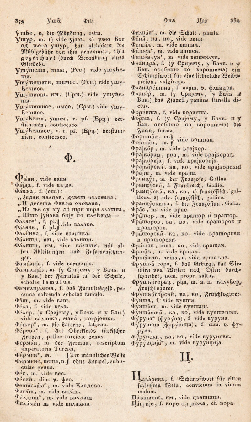 ■ушур, m. i) vide ујам, i) узео Бог од њега ушур, l;at ^1е1фГат ble 3Rit$Igef>it(jc bon ifym genommen, i h'ti g e5 ei ф «e t (butch Beraubung etneö ®Пеђс§). ушутети, тнм, (Pec.) vide ушуВе- ти. Ушушегписе, тимсе, (Pec.) vide ушу- fiemuce* Ушугаигаи, им, (Срм.) vide ушуВе- птн. Ушугпишисе, имсе, (Срм.) vide ушу- Еетисе. ушуБегпи, утпшух, v. pf. (Ерц.) per* ff um men , conticesco. УшуЕетисе, v. г. pf, (Ерц.) petfhtms men, conticesco. Ф. Ф аин, vide ваин. Фајда, f. vide вајда. Факља, f. (сш.) : „Једак калпак, девегп челенава, ,, И десета Факља окована, ,, Из ње су му до три пера злагпна, „ Што јунака бију по плеВиша — Фалаге* , f. pl.' vide валаке. Фалаке , f. pl. Фалинка, f. vide валинка. Фалигпи , им, vide валигпи. фалити, им, vide валити. mit aU len 21b(ettungen unb 3ufamenfe|im= gen. Фамилија, f. vide вамилија. Фамилијаз , m. (y Сријему, y Бачк. и у Бан.) ber ^amuluž in bec ©фц1е, scholae famulus. Фамилијазина, f. ba£ ^amur«SgeIb, pe- cunia solvenda scholae famulo. Фагп, m. vide вапт» Фела, f. vide вела. Фелер, (y Сријему, уБачк. и у Бан.) vide валинка, лхана , погрјешка. Фењер*, т. bie ßatenie , laterna. Фереџа*, f. ШХ Oberfileibš türf^ec grauen , pallae turcicae genus. Ферман, m. bet §erma»/ rescriptum imperatoris Turcici. Фермен*, m. V2lrt männlicher ЖејАе Фермене, иета,п J ol)ne 4et*mel, subu- culae genus. Фес, m. vide вес. «PeCiiR, dim. p. фес. Фегпислам*, m. vide Кладово» Фигаљ , m. vide вигањ. Филдиш*, m. vide вилдшц, Фил1Шан m. vide вилиман. Фини, на, но, vide вини. ФпгаиЛ), m. vide вишиљ* Фишек*, m. vide вншек. Фишеклук*, m. vide вишеклук, Фландра, f. (y Срнјему, y Бачн. и y Еан. особито no варошиада) citi ©dpmpfmort für eine lieberUc^e perfort, vulgivaga. Фландретпна, f. augm. p. фландра. Фланер, m. (y Сријему, y Вачк. ii Бан.) baš Flanell -* pannus lianella di-' ctus. Форинта , f. vide воринта. Фбрма, f. (y Сријему, y Бачк. и y Бан. особито no ворошима) bi& ^*onn , forma, Форшпан, m.l . * Фошпаи, m. } Vlde вошпан' Фрајкбр , m. vide врајкор. Фрајнбрац, рца, m. vide врајкорац. Фрајкбрија , f. vide врајнорија. Фрајнбрски, ка, ко , vide врајкорскШ Фрајт , m. vide врајт. франц.уз, m. ber gran^ofe, Gallus, француска, f. ^гапВтф, Gallia. Француски, ка, ко, i) frenjöftfch/'gal- Aicus. 2) adv. franjöftfeh, gailiee. Франрусниња, f. bie ^ranjbfmn, Galla. Фрас , m. vide врас. Фратор , m. vide вратор и пратор. Фраторов, ва, во, vide враторов if прашоров. Фрагпорсни, ка , no , vide враторски и праторснп. Фришак , шна, ко , vide вришан. Фргпаљ , m. vide вртаљ. Фртаљче, чета,п. vide вртаљче. Фрушка гора, f. ba0 ©etnrge, baö ©ir* rnien bon ЖејФеп паф ö)len burcfj» fcbneibet, nom, propr. saltus. Фрушкбгорац , рца, ш. н. п. калу^ер^ 5‘rufcf)fogorer. Фрушкбгорски, ка, ко, ^rufb[jtOgorer» Фунта, f. vide вунта. Фунгпаш , m. vide вунташ. Фунташни , на, во, vide вунтатпкн. Фуруна* (фуруна), f vide вуруна. Фуруница (фуруница), f. dim. ». фу^ ‘руна. Фурунсни, на; но, vide вурунскн. ФуруШЈШЈа*, m* vide вурунџија. ц. иг Јаварина, f. ©djimpfroort für einen |ф!ефгеп ШЗеЈПг convicium in vinum malum. Цавтити, им , vide цватипхи. Цагркје, f. коре од ■ ножа, cf. кора.