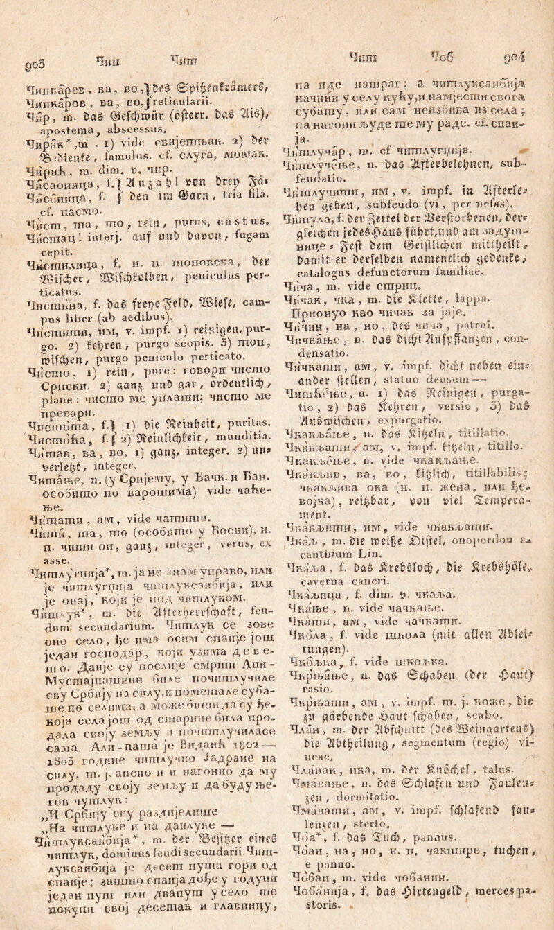 / g05 Чип Чшп Чнпкарев, ва, BoA&ßS 0pi|$tnErö№er§, Чипнаров , ва , во,Ј reticularii. Чир, m. Da£ @efci;roür (ojferr. baš Ћх§), apostema? abscessus. Чирак* ,m . i) vide свијетњак. a) Der ^B^Dunte , famulus, cf. слуга, ivioivxaR. Чирић, m. clim. P. чир. и Чисаоница, 1Д21п§л^Ј ^сп bret) Чисонина, f. Ј ben im @ant, tria hia. cf. nacivio. Чист , ma , то , veln , purus, castus» Чисшац! interj. auf unb bapo«, fugam cepit. Ч»стиАш;а, f» н. xi. топовска, bet Ш[фес, Ш[ф£оИ>еп, peniculus per» Чистина, f. büß frepe ^ufb, 'IBiefe, cam- pus Uber (ab aedibus). Чпстпштш, um, v. impf, i) reinigen,pur- go. 2) feeren , purgo scopis. 3) mon, tT>tfci)£n, purgo pelliculo perticato. Чиспго, i) rein , pure: говори чисто Српски. 2) aan§ imD qar, orDentliđ), plane : чисгао wie уплаши; чисгао wie црбв&ри. Чистоша, f.) i) Me Reinheit, puritas. Чистоћа, f. j a) SReinlichfeit, munditia. Чншав, ва, во, i) 90115, integer. 2) im* \UrIe£t, integer. Читпање, n. (y Cpnjeiviy, y Бачн. и Бан. особнгпо по варошима) vide чаБе- ње„ Читаати , ам , vide чатигаи. Чигпи, пга, mo (особшпо у Босни), н. П. ЧИПШ ом, 90115 , integer, verus, ex asse. Читлу гиија*, та. ja не знам управо, или je чигалупЈнја читлуксаибија, илк je онај, који je под читAyßoivi. Читлук*, т. bic 2111 e cber и f ф a f t, feu- dum. secundarium. Читлун ce зове oho село , ђе HWia ociivi спаије још. један господар, ноји улима деве- hio. Даије су послије civipmn Аии- Мустајпашкне биле почшплучиле сву Србију на силу,и пометале суба- ше по селима; а lvioaie бигпи да су ђе- која селајош од старине била про- дала своју земљу н почитлучиласе сама. Али-паша je ВидаиБ 1802— 180З године читлучио Јадране на силу, т. ј. апсио и и нагонио да му продаду своју земљу и дабудуње- гов чутлун: „И Србпју сву раздијелише „Ма читплуке и на даилуке — Читлуксаибија*, т. Der 95eftfcer etneg чишлуК) dominus feudi secundarii Чит- луксаибија je десет пугпа гори од спаије: зашгао спаија до^еу годуни један пуш или двапупт у село ше иовуш! свој десешак. и главницу, Чшп Чоб 904 па иде нагараг; а. читлуксаибија начини у селу кућу,и намјести свога субашу, или caivi неизбива из села -7 n’a нагбни људе гае iviy раде. cf. спаи- ja. Чптлучар , т. cf чиптлугиија. Чипглучење, n. ђао 2ifterbelel;ttcn, sub- feudatio. Чишлучити, им, v. impf, in Sffterfe^ heil geben, subfeudo (vi, per nefas). Чшпула, f. ber 3eitel ber Verdorbenen, Der- gfeteben jebed^atiö füf>rf,unD am задуш- нице г 'geff bem @е!|Шфеп mitt!;eUt ? Damit er berfelben. namentlich gebenEe# catalogus defunctorum familiae. Чича, ш. vide сгприц. Чичан, чка , т. Die Klette, lappa. Прпонуо као чичак за јаје. Чичин , на , но , beö чича , patrui. Чичкање , n. Da0 bti^t , con- densatio. Чичнати, ам, у, impf, bicot neben eins an Der fieUen, Statuo densum-— Чишћење, n. 1) baö Steinigen # purga- tio , 2) baö Šiđjitn, versio , 5) ba^ dtS0mifd?en , expurgatio. Чкакљаље, n. baš Äi&dn , titillatio. Чкакљаши/ам, v. impf, fifjeln, titillo. Чнанљење, n. vide чкакљање. Чкакљпв, ва, во, tiljlicii, titillabilis; чнакљива ока (н. п. жена, или ^»е«. војка), reizbar / ron rid Xempera- ment. Чкакљиши, iiLvr, vide чкакљагшг. Чкаљ, m. Die met§e X)ijief, onopordon a- canthium Lin. Чкаља, f. Daö ÄrebMocfj, btr caverna cancri. Чкаљица , f. dim. *>. чкаља. Чкање , n. vide чачкање. Чнаши, awi, vide чачкалш. Чкбла , f. vide шнола (mit oOfilt timgen). Чкољка, f. vide шкољка. Чнрњање, n. baö ©(haben (ber ^aut) rasio. Чврњати, аот, v. impf. m. j. коже, biß 51t qärbenbe boaitf fdjaben, scabo. Члан, m. ber 21 bfdyntrt (DedSBeingavtenß) Die 2ibtbeÜUU9 , segmentum (regio) vi- neae. Чланак, нна, m. Der 5?necf)d , talus. Чмаваље, n. bav ©cblafett nnD ^aufeiu §en / dormitatio. Чмавагаи, aivi, v. impf, fc^fafeilb fau^ lenjen , sterto. Чоа^, f. baS ‘Xtnf), pannus. Чбан, на, но, н. п. чаншире-, (ифеп, e panuo. Чобан, т. vide чобанпн. Чобанија, f. baš ^ictengefb, merces pa- storis-