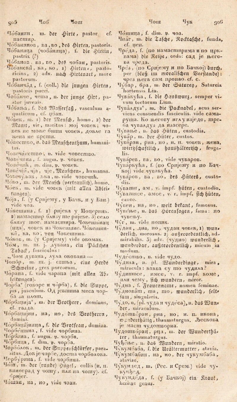 *1ош Чош 905 4oö Чобанин, m. Der «|)itfc > pastor cf. пастпир. Чобанинов, г>а, во , beß Wirten, pastoris. Чобаннца (чобаница), L bie фаЗчп, pastrix (?) Чрбанов, ва, ео , beß чобан, pastoris. Чобански, ка, но, i) Wirten*, pasto- ricius, 2) adv. паф jjttteiuut, more pastorum. Чобанчад , f. (coli.) bie jungen -fjirfen, pastoris pueri. Чобанче, nema, n. bec junge .jpirt, pa- stor juvenis. Чббања, f. baß ^afferfajj, vasculum a- quaticum , cf. џбаи. Човек, m. 1) bei’ ilJtenfeb, homo, 2) bee Жапп, vir, maritus: мој човек ; чо- век не можо бштш човеи, донле ra жена не прсши. Човестпво, «. Daß SOftenfdD entium, Immani- tas. Човечанство , n. viele човество. Човечпна, f. augm. ». човек. Човечнб., т. dim. v. човен. Човечјп, чја , чје , ЧЈсеufct>en= , humanus. Човечуљан , љка , т. vide човечић. Чово , т. bei’ ^Jienfcf) (уе^гапПф), homo, Чоек, m. viele човек (mit allen AbleU t ungen). Чбја, f. (y Српјему, y Бачк. ir y Бан.) vide чоа. Чбкешина, f. 1) ријека у ЈТоцершт. 2) нагаастир близу ше ријеке. 3) село близу гпог5 намасптира. Чокешпнац (нца), човек из Чокешине. Чбнешии- ku , ка, ко , \нт Чоиешина. Чбков, т. (у Сријему) vide окомак. Чом, т. т. ј. дувана, ein ^расЈфеп 'Sa&aCi, fasciculus: ,, Чом дувана, лула окована — ЧотЗр, т. ш. ј. свиња, eine -£>erbe @$n>etlie , grex porcorum. Чорапа, J’. vide чарапа (mit аПеп Ab- leitungen). Чојрба* (говоре и чЗрба), f. bie @црре, jus, jusculum. Од јевшина ivieca чор- 6а за плот, Чбрбаџија*, ш. bec Brotherr, dominus, cf. газда. Чбрбацијин, на, но, beß Sörot^erru, domini. Чбрбаинјнпца, f. bie 33roffratl, domina. Чорбетина , f. vide чорбина. Чорбпна, f. augm. y. чорба. Чбрбица, f. diiu. y. чороа. Чороолок, m. ber Suppenfcbriirfer, para- situs. Доп јечорбе, досша чорболока. Чорбурииа, f. vide чорбина. Чош, т. bei’ (rmtbe) pügef, collis (н. п. виноград у чоту, или на чоту). cf. брнјег. ЧсЗшан, иа, но, yide чоан. Чук 906 Чошица, f. dim. у. чоа. Чпаг, т. bie ЗиДфе , iKocftafđjč, funda, cf. цеп. Чреда, f. (по намастнрима и по црн- вама) bie ordo: сад je њего- ва чреда. Чрез , (no Cpirjeiviy и по Бачкој) ђигф, per (Mofj tm тогаЈЦфеп Serftanbe): чрсз њега сам пропао. cf. с. Чубар, бра, m. Dei’ Satureia hortensis Lin. ЧувануБа, f. bie ^aitßrourj, semper vi- vum tectorum Linn. Чувалдуз*, m. bie Radnabe!, acus ser- viens consuendis fasciculis, vide carvia- pyiiia. Ko његову иглу изједе, m pe- ti a чувалдуз да изасере. Чување , n. Daß ^ufen, custodia. Чувар, m. bec $ütec, custos. Чуваран, рна, но, н. п. човек, жена, тtвti? јфаfсИф , jjanßljältetij^ , fruga- lis. Чуварев, ва, во, vide чуваров. ЧуварпуБа, f. (џо Сријему и по Бач- пој) vide чувакућа. ^ Чува'ров, ва , во, '0t$ custo- dis. Чуватп, avi, v. impf, fyüiett, custodio* Чувагписе, амсе , v. r. impf, рф f)iiten, caveo. Чувен, на, но, rt>eit befant/ famosus. Чувење, n. baß «^örenfagen, fama: 110 чувењу. Ч\г, т. vide пошш. Чудаи, дна, но, чудан човек, i) mun* bediel, morosus. 2) aujjecorbentlid^ ad- mirabilis. 3) adv. (чудно) типђссНф , mitnbecbac, аи§егос5еп111ф, mirum т i’nodum. Чудество, n. vide чудо. Чудила, n. pl. $Buni)erbmge, mira, miracula: каква cy mo чудила? Чудигп-нсе, iiivice, v. r. impf, колге, или чему, рф inunbecu/ miror. Чудна , f. grauennöme , nomen feminae. Чудновагп, ma , rao, п?ип&егПф , feit» fam , singularis. Чудо, n. (pl. чудаи чудеса),п. baß 20шг* bec, miraculum. Чудбтвбран, рна, но, н. п. икона, iy X itbei't^dtig / thaumaturgus* Љескова je ;viаcm чудотворна. Чудотворац, pi;a, т. bei* 2Bunbertl;äs ter , thaumaturgus. Чуђбње , n. baß Жипђссп, miratio. Чукумбаба, f. biß Urdltermutter, atavia. Чукумбабип, на, но, ber чукумбаба, ataviae. Чукундед, т. (Рес. и Срем.) vide чу- куи^е^. Чукундеда, f. (у Бачкој) ein Äreut, herbae genus.