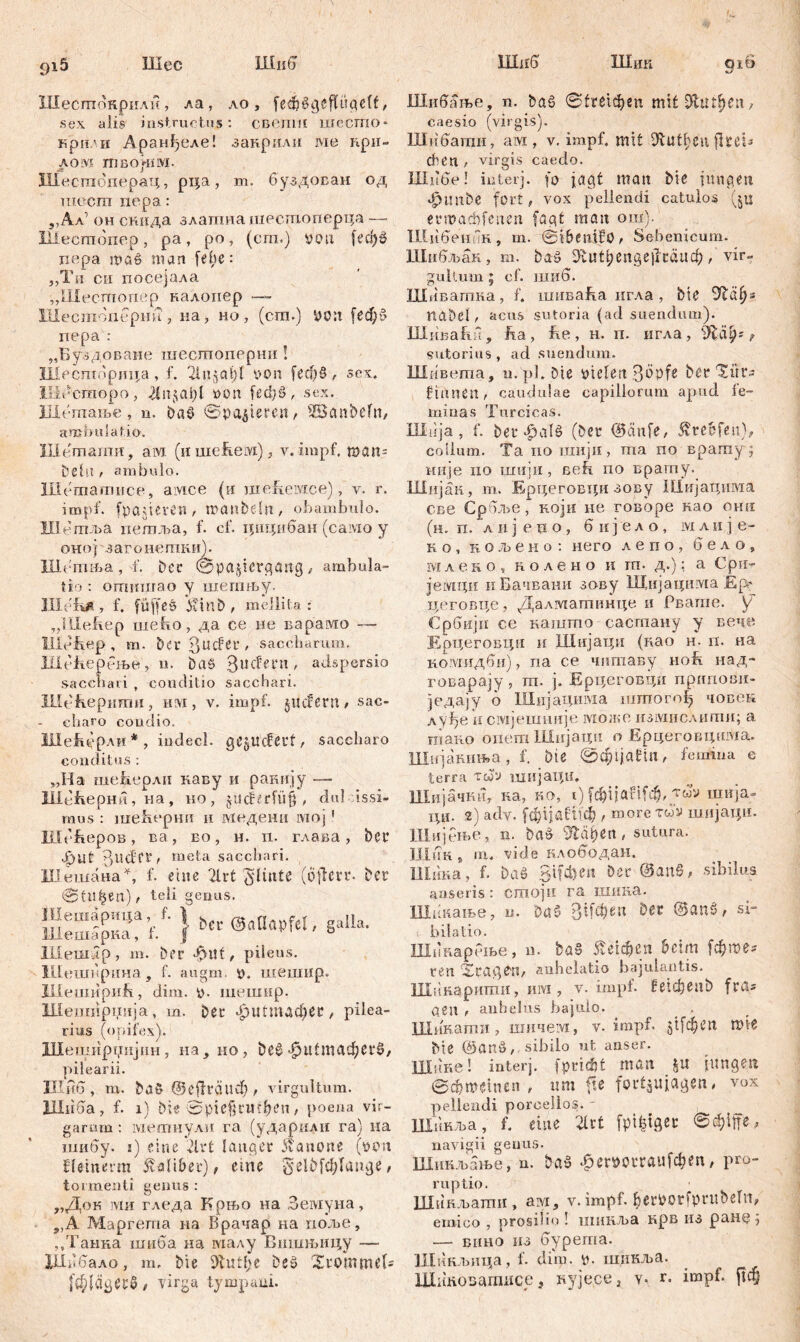 Шес Шн 6 ИЈлш 915 IHir б Ql6 %Ј Шесгпокриди, ла, ло, feđjšgefUigelt > sex alis instructus: свепш шешо* крн.мг Аранђеле! закрили ме при- лом твој-пм. Шестоперац, рца, m. буздован од шосга пера: ,,Ал’ он снида златнашеспхоперца — Шестопер, ра, ро, (сгп.) you feti)» nepa maß man [ehe: „Tu ch посејала „Шесшопер налопер —~ Шестопернн , иа, но, (ст.) УОП [ефб пера : „Буздоване шесгпоперни ! Шестпбрица, f. 2lugCit)l уоп [еф§ , sex, Illi'-сшоро, уоп Ud)š, sex. ПХегпање , n. Da$> @p agieren, ^Bcutbefn, ambulatio. Шешатн, ам (и шсћем), у. impf, man- bellt t ambulo. Шешашисе, амсе (и ше&емсе), v. r. impf, flaueren, nxmbeln , obambulo. 111' тља пегаља, f. cf. цицибан (caivio у оној загонепши). Шгтња , f. Der @pa§icrgang , ambula- tio : отишао у шетњу. Hlefkft, f. füffcö VdnD, mellita: „lllefiep nieho, да ce не варамо ~— Hlehep, m. ber ßucfei*, saccharum. Шећерење, n. DaS 3l!db’t‘n' adspersio sacchari , conditio sacchari. XUehepiimn, iilvi , v. impf, jucfern / sac- charo coudio. JJIehepAii * , indecl. gegucfcrf, saccharo conditus : ,,Ha шеБерли каву и pamijy — ШеБертл, на, но , jUcMrfiif , du! ussi- mus : шећерни ii ЈМеденн мој' Шсћеров, ва, во, н. n. глава, bcr •|)Uf 3uđft, meta sacchari. Шешана^, f. eine 2lrt Sdinte (offen*. Der Sfll^en)/ teli genus. Uleoidp, m. Der Tntt, pileus. Шкширина , f. augm. y. шешир. Ilieimipiih, dim. y. шешир. Шешнрџија, m. Der фШтафее, pilea- ri us (opifex). Шеширџијин, на, но, bc0 «|ри£тафегб. pilearii. Шиб , m. baS ©е(1гсшф , virgultum. Шпба, f. i) bt« 0pie§rili:l?en, poena vir- garum : метнули га (ударили ra) na шибу. i) eine 21 rt langer Äanorte (yyn Штегт $<di&et), eine ^elbfcfylunge, tormenti genus : „Док ми гледа Крњо на Земуна, „А Маргета на Врачар на поље, ,,Танка шиба на малу Вишњицу —■ ХШ1бало, m, bie 9lutl;e Des Xroinmel- [фјлдегб/ virga tympani. Шибаље, n. baž 0£ге1феп mit 9fcutf)en, caesio (virgis). Шнбагаи, ам, v. impf, mit Dvut^en flteB dien , virgis caedo. Шибе! iuterj. fo jagt man bie fima,en ^tmbe fort, vox pellendi catulos (јц ermacbfeimt fagt man ош). Шибенпн, m. ©»benifö, Sehenicum. Шибљан, m. ђад 9ги11;епде|1гаиф , vir« galt um ; cf. шнб. Шивагпна, f. шиваћа игла, bie nabel, acus sutoria (ad suendum). Шиваћн, ha, he, н. п. игла, f sutorius, ad suendum. Шивета, u. pl. Die yielert 3bpfo Der Xür- finnen, cauduiae capillorum apud, le- minas Turcicas. Jlldja, f. bet <£>aie (Der ®änfe, Ärebfett), collum. Ta no шији, ma no врату; није no ixuijii, ßeh no врагпу. ШиЈан, m. Брцеговх;и зову Шијацима св e Cp бље, који не говоре нао онн (н. п. л n ј eno, бијело, мли је- н о , к о љ е и о : него лепо, бело, млеко, колено и т- д.); а Cbn- јемци иБачвани зову Шијацима Ер* цеговце, Далташинце и Рвате. \f CpGnjn се кашто сасгпану у вече Ерцеговци ii Шијаци (као н. п. иа комидби), па се чптаву noh над- говарају, т. ј. Ерцеговци пригшвп- једају о Шијацшма штогођ човек луђе и смјешније можо измислипш; а niaiio опешШијаци о Ерцеговцшма. Шијакнња, f. Die 0ф1Ја1:1П/ femina e terra тсоу шијаци. Шијачнн, ка, но, i) (фгЈаНСф, vuv шија- ЦИ. 2) adv. [фчаШф , raore tuv miijaipi. Шијење, n. ba& ЗТађеп, sutura. Шпк 9 m, vide клободан. Шина, f. Daö Sifchen Der ©anS, sibilus anseris: cmojii га шика. Шннање, u. Da6 3ifcf?eix Der ©anš, si- i bilatio. Шипарење, n. ba§ ^егфеп beim [фтег ren Xcageri/ anhelatio bajulantis. HXd карити, iiivi, v. impf, fetdjenb fra? <дeП t anhelus bajulo. _ . Шикати, шичем, v. impf. §1[феп mie Me ©anö, sibilo ut anser. Шнке! interj. fpridjt man jungen ©d?rocinen , um fte for^ujagen, vox pellendi porcellos. - , Шикља, f. eine litt fptfetgeu @ф1пе, navigii genus. Шинљање, n. bao фе«)ОГГаиГфеп, pro- ruptio. Шннљати, aiviv. impf, ^erbotfprubeln, emico , prosilio ! шикља нрв из ране ■) — Bimo из бурета. 1Дикљица, f. dim. у. шикља. ШнкоБашисе, nyjecCi y- t. impf. ftc§