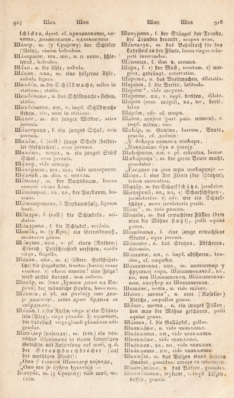 Шип Шип Шка 917 Шил f ф t С? С n, decet, cf. приликоватшт, ли= чити, доликовати, одлиновати. Шилер, ш. (у Сријему) Der ©фШег (MBetn), vinum helvolum. Шалераст, ша, rao , h. ii. вино, fetnb , helvolus. ITI tAO, n. Die 2ll)U, subula. Шиљан, л>ка, m. eine pfjeme 2U)U f subula lignea. Шиљббк, m.Dte @ d?UD waefje, miles in statione ; statio. Шиљбочење, n. Daš ©фНвтафе s jle!;en, statio. Шиљбочнтн, ii ivi, v. impf. ©фИђшафе fielen , sto , sum in statione. Шиљег, m. ein junger SSMDber, ades juvenis. Шиљегвпца , f. ein jungem-©фа[, ovis juvenis. Шиљш, f. (coii.) junge ©фа[е (beibers lei d5efclfled)t$), oves juvenes. Шиљеже, жеша, u. ein junget? 0tüc? ©ф<л1, oves juvenis. Шаљер, vide шилер. Шаљерасга , шa, rao, vide шплераспт. Ши.ЂЧић , m. dim. \j. ШИМН. Шимшир, m. Der Виф§&аит, buxus semper virens Liun. Шимширов . na, no, Der iBujefcatmt/ bu- xinus. ШимшироЕина, f. Bupbaum^olj, lignum buxi. Шиндра, f. (coli.) Die ©фт£е(п , sci- duiae. Шиндрина , f. Me ©фтђе!, scidula. Шиннн, m. (y Ерц.) ein ©etreiDemcijj, mensurae genus. 1Днн уши , nevi, v. pf. einen (Üvutbetu) ©1тф, spettfc^en^ie£> verfemen, caedo virga , flagello, Шипак, nna, m. 1) (öjierr. *<ре£јфере!» (фе) Die Hagebutte, fructus (bacca) rosae caninae. 2) oftein шипан! eine geige! nfltD airl)tu Darauf , non auferes. Шнпар, m. (оно Дунава доље од IXo- реча) Der тстпАфс gpanfen, huso mas. Шипила, h. pl. на разбоју оне дви- је дашчпце, што држе брдила за забрдљачу. л Шит.а, f. i)bie '3viiff;e, virga. 2) ein ©fang* lein (Blei;),. virga plumbi. 5) пушчана, - Der üaDeftpcf, virga glandi plumbeae adi- gendae. Шиподер (воЈБОда), m. (cm.) ein DOe* Ффег (Eigenname in einem faftjri^eit 0eDtcbte, mit2lnfpie(ung auf шиб, q. d. Der 0 t r a u ф D u r ф b r e фe r (auf Der mutl;igeii $fud;f): „Оно f главо!У1 Шиподер војвода, ‘,Оно тн je суђен ђувегија —- ILlnnpar, m. (у Сријему) vide шпб, че- ста. piS Шипурина, f. Der ©fange! Der “Хгаи&е, Der Xrauben beraubt, scapus uvae. Шнпчалун, m. Da$ 53ef)ältni§ für Den ßaDejfücban Der fluite, locus virgae scio- peti inserendae. Шнпчица, f, dim t>. нншка. Шира, f. 2) Der inustum. 2) ши~ ром, geDrdngf, catervatim. Ширење, n. Da§ ВгеШпафеп, dilatatio. Ширина, f. Die Brette, latitudo. НХиршп * , vide шсригп. Ширипш, им, v. impf, breiten, dilato. Широк (com. шири), ка, но, breit, latus. ХПирбм, adv. cf. шира. niiimii, шијем (pari, pass, шивен), v. impf, itiben, suo. Illnhap, m. ©ßiDtnn, luerum, teilte, praeda, cf. добига : ,,у беЈлара сванога ши&ара, „Понајвшне буа а ушију. Шићарити, im, v. pf. erbeuten, lucror. ШнАаррија% m. Der gerne 'Beute таф1, praedator : „Гледале га још трп шиЈкаррије — Шица, f. eine 21 rt '§lmte (Der ©tilgen), telum accuratius, Шццар, т. Der 0фдД f Ф it b e, jaculator, Шицарскн, ка, ко, i) ©фаффпђеп *, jaculatorius, а) adv. rate ein @ci;arf= fdjüjse , more jaculatoris periti, influi * , m. vide ражањ. Шишак, m. Da§ егтафјепе S‘üflen (Dem man Die 43fld!)ne ft u (31), pulli equini genus. Шпшаниња, f. eine junge ertvacfyfene ©tutte , equa juvenis. Шашање, n, Daö ©tn^en, 216[фегеп, detonsio. Шмшати, ам, v. impf. сФјфегеп, ton- deo, cf. cmpufui. Шкшашовац, вца, m. натастир y фрушној гори. Шишагаовачни , на , no, oon Шишатовац. Шпшатовча- нин, налуђер из Шншатовца. Шишаче, чегпа, n. vide шише. Шише, шегаа^, n. eine ('iKofolib*) ^Iafфe , ampullae genus. ШЛше, шегаа , u. ein jitnge§ ^i’tflen , Den man Die Ш1сфпе де[фогеп, pulli equini genus. Шишна , f. Die (BaOäpfef, gallae. Шканљање, n. vide чканљање. Шнанљагпи, аш, vide унанљати. Шкаиљбње, vide чнаил>ење» Шнакљив , ва , во, vide чкаиљнв. Шнанљипш , n:vi, vide чкакљити. Шнамуш, т. Daö Bäfjen епгеВ jungen gpmiDeö , gannitus: стоји ra шкавдуш . Шиамутање, n Du§ , ganmlio. liljiaivt y гпапш, iviyfiew , 7. impf f? df^en , baffen, gannio.