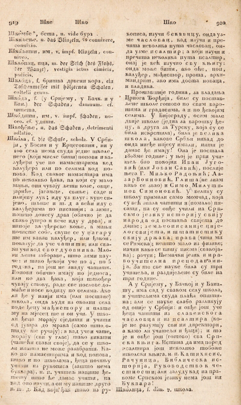 Шке Шко Шко 920 *Jl9 ШкембР*, беша, n. viđe бурз . ЈЈДкмљење, n. baš> ^Mtitjčlu, ло conniverc, comi ix io. Шкнљ tinni , им, v. impf, Mtujćln, con- tiiveo» Шклбпац, пца, m. bei* oficfj (&£S $fof)u, ter Жап^е) , vestigia ictus cimicis, pulicis, Шклбцз , f, бришва дрвенп кора, ein Saften me [fer mit ^oljenien вфа!еп, cultelli genus. Шпода, f. (у Cpiijeviy, у Бачк. и у Б'ан.) bcr ©фа&£ц, damnum, ei’. шгпета. Шкодшпи, им, v. impf, fctpabtn, no- ceo. cf. удити. Шкођење, н. Daö @фа5еп , detrimenti adlatio. Шкбла , 1. btc ©фцГе, schola. V Срби- ји У у Босни и у Ерцеговинн, ни у loo села neivia свуда једне школе, »его (мојп мисле бигпи) попови ика- луђерп уче rio намастмрима код калуђера или по Селима код по- пова, Код сваног намастира има xib неколпко ђака, na који су мало мањп, опн чувају љети козе, овце, jćipnhe, јагањце , свиље j саде и ПАијеву лук; иду уз п.луг; купе си- јено, шљиве и т. д а веБииду с калу^ерима по писанији; а зими, ношто донесу дрва (обично je да свако југпро и вече нду у дрва), и напоје ка уђерске коње, а маљн почисте собе, скупе се у иагар у те шм какав калуфер, или ђакон , показује да уче чатаити; или сва- учн нод с в о г д у о в н ii н а. Мло- vm љети забораве , што зими пау- че : и тако ђекоји уче но 4 , по 5 год na, иа још не знаду чапшгпи. Иопови обично шмају по једнога, 1Јли по два ђака, иоји такођер чувају стоку, раде све пословедо- маБеиносе водицу по селима. Ако ди 1)е у наији invia (илн постане) , школа, онда људи из околии села Еоде ђецу ivr a ђ и с т о р у и плате iviy на мјесед те п он учи. у ш:;о- ли ђеца морају сједити и учшшг сд јушра до мрака (caivro што о- тнду те ручају): а кад учеи чате, rvmpajy (сви у глас) тако викати (чате1ш сваки своје), да се у шко- ла Hitnin.'.i не може разабратн. Ка- ко цо намасгпирима и нод попова, птко и no школама, ђеца почињу учштш из рукописа (зашшо нема буквгра), н. п. учител» наддше Ј?е- тегпу што iie данас учити, па кед оио нау чи, а он iviy напише друго д* in. д. Кад liojn' j^iut шано из ру~ кописа, изучи 6 е к. а в и ц у, онда уз- ме часлоЕац, над изучи и пре- чита неволика пута часловац, он- да у зме псалпГир; а ноји изучи ic пречита ненолика пута исалтир, онај je Befš. изучио сву нњигу: онда може бшпи, ако ofie, поп, калу^ер , iviafjHcmop, npoma, архи- мандрига, ако invia доста новаца, и владнна. Прошавшије година, за владања 51 Црнога Ђорђија, биле су иосшав- л>ене шноле готовп ио ceiiivi варо- шима и градоЕима, а и по ^eKojirvi селима. у Бијограду, осим мале двије шноле (једиа за варошку ђе- цу, а друга за Турсиу, која су се била искрсгшгла), била je велика школа, какове Србљи никад до онда ниг^е нијесу имали, нштш je данас niviajу! Она je постала i8o8ivie годнне ; у њој je први учи- тел> био иокојни И в а н Ј у г о- в и h (или Ј о в а н G а в и h), послије њега Г. Миљ к о Радо њ иh ; Ла- з а р В о и н о в и fi, Г л и ш а (не знам како се зваој и С и м о М и л у ш и- n ов С и ivi о н о в и f\. у велмку су шнолу примали само момчад , која су Be.fl зиала чатити и(помало) nu- сагпи, па су он^е учили на Срп» с rm о ј е з и н у и с т о р н ј у с в и ј у народа од постања свнјета до данас ; з е rvi л> е о n и с а н и ј е ц н ј е- л о г с в и ј е т а, и ш т а т и с т и к у с в и ј у д р ж а в а ; n р а в а (чини ми се Римска); нешто мало из физнке; иачин каво се гшшу писма (сваБоја» на) ] рачун ; Њемачки језик ннра- в о у ч п т е л н а n р е n о д а в*а н и- ј а. За те све науке била су три учишеља, и раздмјел^ене су биле на гари године. А у Сријему, у Бачкој и у Бана- ту, invia сад у сванот селу школа, и учитељима свуда плаБа општи- на; али се imyse слабо разлинују од оније у Србији: и овђе још уче ђеца чапшпш из славенскога часловца и из псадтира (Ko- je не разултју сви ни дирекшори, а камо ли учигпељи и ђаци) j и гпо je ii овђе још (готово) сва С р п- ска књ ii r а. Истина да иша поред псалшира још неколико тобоже школски књига, н. п. К а т и х и с и с, Р а ч у н ii ц а , Бкблическа нс- т о р и ј а , Руководство к че- стности; али залудукад на пра- BOivie CpncKoivi језику иема још иц Б у к в а р а ! Шпблица, f. dim. школа.