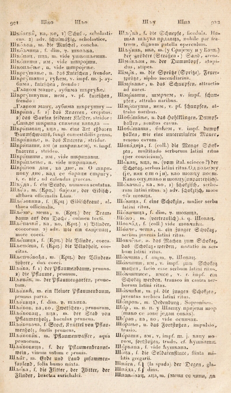 I 3*21 ШНО Ш 1>о Шноаски, ка, ко, i) 0d)lll scii elasti- cus. 2) adv. fcfyldmäjgtg, scholastice, Шкољк-а, тп. bte 3)£ц(фе1, concha. Шкољчица, f. dim, v>. шкољка. Шкопац, пца, m. vide ушксшл>ешш. Шкопнпш , им, vide штројти. Шксшљбње , n. vide штројење. Шкргфлање, n. baß &'тг[феп , frendor. Шк рг/тагш:, гуЕем, v. impf. ш. j. зу- бима, HnirfđKn , frendo: ,,ГлаБо:У1 маше, зубшма шкргуЕел Шкргутнупш, нем, v. pf. fiurfdjen, frendo : „Главом ману, зубима шкргутиу — Шкрипа, f. i] baß knarren, crepitus. 2) Daß ©aufm (eibener Kleiber, stridor: „Стаде шкрипа свилени кавада —- Шнрипавац, вца, т. eine 21 rt ejjbaten ^аитјфгвашб, fungi comestibilis genus. Шврипање, n. baß knarren, stridor. Шкрипати, ам (и шкрипљем), v. impf, fnamn , strideo. Шкршшши , imi, vide шкрипатн. Шкрппљење, n. vide шкрипање. Шкрипов дан , ва дие, т О шкри- пову дне, кад се барадп стрпгу, i. е. nie , ad calendas graecas. XIiK> да, f. ein ©cubo, nummus scutatus. Шлп'з, m. (Ерп.) бијели, ber <S 16 i f ф , althaea ofticmalis Lijin. ' Шљезовина, f. (Ерц ) , al- thaea olficinalis. Шљеме, мена, n. (Ерц.) bei* 'Xvams bantn auf Den Х)афе ^ culmen tecti. Шљбиачки, ка, но, (Ерц.) i) ^linbcr, coecorum. 2) adv. mte ein слијепац, more coeci. Шљепица, f. (Ерц.) bie 5£Пп&б, coeca. Шљепота, f. (Ерц.) bie Blinbheit, coe- citas. Шљепчбво^а, m. (Ерц.) ber iBlinbens führet’, dux coeci. Шдтва, f. 1) ber ^>}lanmenbauru, prunus. 2) bte pflaume, prunum. Шљивин, m. bei ipflaumeugarfen, prune- tum. ШљивиЕ, m. ein Heiner фраишеибапт, prunus parva. Шљпвица, f. dim. i), шљива. Шљбвов, ва,во, / prunorum. Шљпвовац, вца, т. bei ©tab von (pf(aumenhol§, baculus pruneus. Шљивовача, f. @tocf, Knüttel Von tyfiau= men^ol*, fustis pruneus. Шљивовпк, m. ipflaumenmaffer / aqua prunorum. Шлшвовица, f. ber <pjlaumen&iannf* mein, vinum ustum e prunis. Шљиг, m. (grbe «nb liaub giifammen* faidenb , folia humo mixta. Шљока, f. bie Sltfter, ber glitter, ber 5'linber, bractea aurichalci. Ш iiV Ulna 022 J *r Шљука, f. bie Schnepfe, ficedula. Ha» шла шљука прдавца, nobile par fra- trum, dignum patella operculum. Шљунак, нка, ш. (y Срнјему и.,у Бачги) bei* gröbere (©näßen *) ©anb, ami*. Шмокљаи, m. ber 2) tt mm fopf, stupi- dus , stipes. Шмрк, m. Me @рпфе (©ргфе), Reiter- tprttfee, sipho incendiarius. Шмркање, u. baß ©ф impfen, attracti® ad nares. Шмркати, шмрчем, v. impf. ftf;nu« pfen , attraho naribus. ШмрКнупш, нем, v. pf. fcfjnupfcn, at- traho naribus. Шоббтање, n. baß фхфШшдеп, Dumpf« fiaflen , sonitus cavus. Шоббтапш, боЕем, v impf, btimpf hallen, rote eine imtermmirfe SOlaiter, resono cavum. Шокадија, f. (coli.) bte Шхепде ©ФоГ» jen, multitudo Serborum latini ritus (per convicium). Шбкац, кца, m. (vom ital. sciocco ?) bev ©Ct)Ofaj, serbus latini ritus.Од вољх/му (je, или с т о ј и), вао шокцу поо.ш. Како оцу.тако и шокду (imрartеt)iiф)~ Шбначкн, ка, ко, i) [фоР$1[ф, serbc- rum latini ritus. 2) adv. [фМ:11)ф, more тсу шонци. Шокица, fv eine ©фо^јп, mulier serba latini ritus. Шбкичица, f. dim. шокица. JJloKo, m. (vertraulich) x. q. Шокад« Шокчад, f. (coli.) vide шончиЕн. Шбкче, чета, n. ein junger serbus juvenis latini ritus. Шокчбње, n. baß Шафеп 5um baß ©фоВа^ * merben, mutatio ш ser- bum latini ritus. Ш бкчнна , f. augrn. p. Шокад. Шокчитпи, juvi, v. impf. 511m ©ф0Еа?; тафеп, facio esse serbum latini ritus. Шокчитисе, имсе , v. r. impf, em ©фоса^ nterben, transeo in castra Ser- borum latini ritus. ШбкчиЕи, m. pi. bie jungen 0фоР§спу juventus serbica latini ritus. Шбпрољ , m. Oeben&urg . Sopronium. Шбр , m. H. п. y Шапцу пријеки шор (тано се зове један сокак). Шсрав , ва , во , vide оспичав. Шбрање, u. Daß *yorfjdofsen, impulsio s» trusio. Шорапш , aivi, v, impf. m. j. капу m> rovi, fortfloh e«/ trudo, cf. Еушкатв^. Шоркапа , f. vide Еушнапа. Шох^а, f. bie ©Mbatenfltnte, flinta mi- litis gregarii. U1 nara, f.l (Ia spada). ber ^egen , gla- Шпада , f. { dius. ШпадпЈлац, лца, m. (мелн ce чтш, да