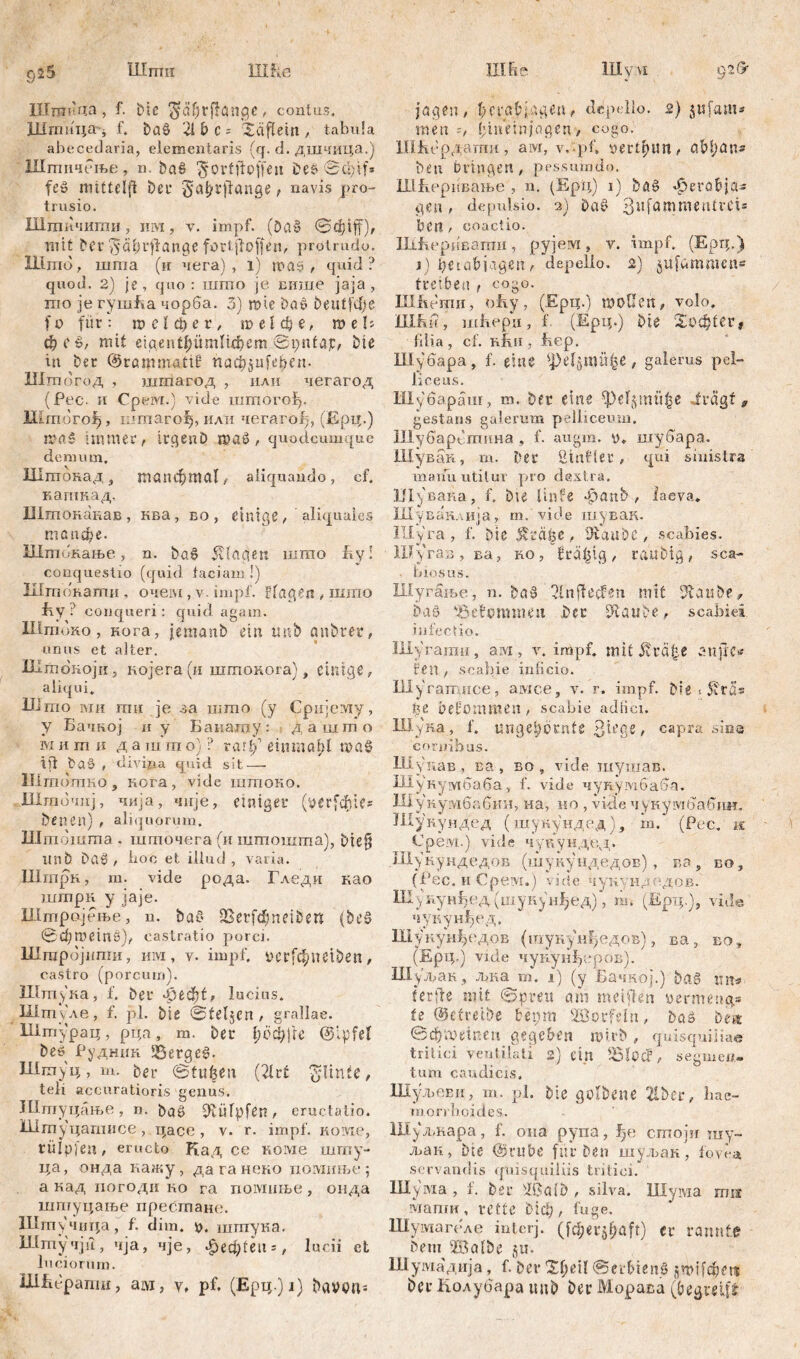 Шпш ИШе ЦШе HIvvi 925 Шшица , f- i>ic $äf)fflö!.ige , coalas, Шптца- f. bag 'ii b c - Xäflein , tabula abecedaria, eiemeniaris (q. d. дшчица.) Шшичење, n. bag ^ortftoffe 11 Deg 0фИ* feg mittelfl bei* ^a^rjfange, navis pro- trusio. Шши чити, iiivi, v. impf. (Dag mit ber ^ćišdlfange fartjfoffen, protrudo. Ulmo, шта (и чега) , 1) mag , quid? quod. 2) je, quo: што je више јаја , то je гушБа чорба. 3) шге Dag beutfefje fo für: шејфег, те!фе, ше!; фе£, mit eigent^ümltdiem ©pnfajc, bie itt Der ©rammattf паф^еђаи Шшогод , шгпагод , или чегагод (Рес. и Cpeivr.) vide iumoroip Штбгођ, mmarofj, или чегагођ, (Ерц.) tr-aš immer, itgenD mög, quodcumque demum. ЗДтанад, шопфшаГ/ aliquando, cf. кагпкад, Штонакав , ква, во , einige , aliquales топфе. Штбкање , n. bag 5tidC?en шгао fvy! conquestio (quid faciam !) Штонаши, очем, v. impf. Fingen , шшо fry ? conqueri: quid agam. Штоко, нога, jemanb ein tmb anbter, unus et alter. Штокојн, којега(и штокога), einige, aliqui. Ulmo iviii mu je за што (y Сријему, y Бачној и y Бакашу: дашто iviи m K д a шшo) ? rar£’ einmal?! mag Ш bag , tlivipa q\iid sit—• Шшоттшо , Rora, vide штоко. Шшочнј, чија, чије, einiger (^erfc^ie® benen) , aliquorum. lllmdinma , шгпочега (и штошта), Diefj unb Dög , boo et illud, varia. UlrnpR, m. vide рода. Гледи као inmpR y jaje. Штрајење, n. bag SBerfcfm et 5 e n (beg 0d;meinö), castratio porci. Штројшпи, им, v. impf, r>crfđ?neiben, castro (porcum). Штука, f. ber 43eфt, lucius. Штуле, f. pl. bie ©teljen , grallae. Штурац, рца, m. ber 1;оф11е @;pfet beg Руднин *Sergeg. Штуц, m. ber ©tufeen (2lrf ^linfe, teli accuratioris genus. Штуцање, n. bag Diüfpfen, eructatio. iilm уцагписе, цасе, v. r. impf. Koivie, rüipjen, eructo Кад ce коме шшу- ца, онда нажу , да га неко иомпње ; а над иогоди ro га помиње, опда штуцаље престане. Штучица, f. dim. *>. штпука. Шгпучји, чја, чје, £еф1еп = , lucii ct luciorum. Ш&ерапт, arvi, v, pf. (Ерц.) i) bavbu^ 02(5' jagen, bcva&jageu, depello. 2) jufam* men l;memjagen, cogo. ПШбрдагпи, ам, v, pf, pertpun, aM;an« beu Dringen, pessumđo. ИШеривање , n. (Ерц) 1) bag *£>ero&ja« gen, depulsio. 2) Dag jßufammtntrci« Den, coactio. Ш&еривати, рујем, v. impf. (Ерц.) j) ђеtabjagen , depello, 2) jufammen* treiben , cogo. Illfu'mn, oky 7 (Ерц.) mallen, volo, 1Шш, шћери, f (Ерц.) Die Хаф£ег* filia, cf. rRii , fiep. Шубара, f. eine фе^тн^е , galerus pel- liceus. Шубараш, т. ber eine ^)el$mü|e Jrägf 9 gestans galerum pelliceum. Шубарбтина , f. augm. y. шубара. Шувак, m. Der Sinfler , qui sinistra maifu utitur pro dextra, Шувана, f. bte linfe *£>anb , laeva, Шувакдцја, m. vide шувак. ПРуга, f. bie strage, Äaabc, scabies. Шугаз, ва, ro , frä^tg , raubig , sca- . b J.OSUS. Шугање, n. bag Ulnjfecfen mit %anbtf bag 'Betamineu ber Glaube, scabiei infectio. Шугати, aivi, v. impf, mit Ärä&e anfre* fen , scabie inficio. Шугатпсе, awce, v. r. impf, biet^tß» ђг Defommen , scabie adiici. Ш.уна, f. unge^ornte 3tege, capra sina cornibus. Шунав , ва , во , vide шушав. Ul y и y ivi б a б a , f. vide 4 y r y m б a 6 a. ШунумбабшЈ, на, но , vide чукумбабии. Шукундед (шунундед), in. (Рес. ш Срем.) vide чупундед. Шукундедов (шуиуидедов), ва, во, (Рес. и Cpeivi.) vide чукундодов. Шукунђедушукунђед), т. (Ерц.), vide, чукун^ед. Шуиун^едов (шукунђедов), ва, ео , (Ерц.) vide чунуи^сров). Hly’jpaR , љ.ка m. i) (у Бачној.) bag mt=> f er fle mit ©pmt am meiflen vermeng.« te @efreibe beprn Söorfeln, bas Dm ©фашпеи gegeben mirb, quisquiliae tritici ventilati 2) ein , segmen- tum caudicis. Шуљевн, m. pl. bie golbene 21ber, hae- monboides. Шуљкара, f. опа рупа, fje сшоји my~ man, Dic ©rube fur Den шуљак, fovea servandis quisquiliis tritici. Шума , f. ber Wa 1D , silva. Шума mu мапги, rette Diel;, fuge. Шумагеле interj. (fc^erj^aft) Cr rannte bem ©albe 511* Шумаднја, f. ber Ti)dl ©erbteng smtfcbni ber Колубара tmb ber Морава (begreift