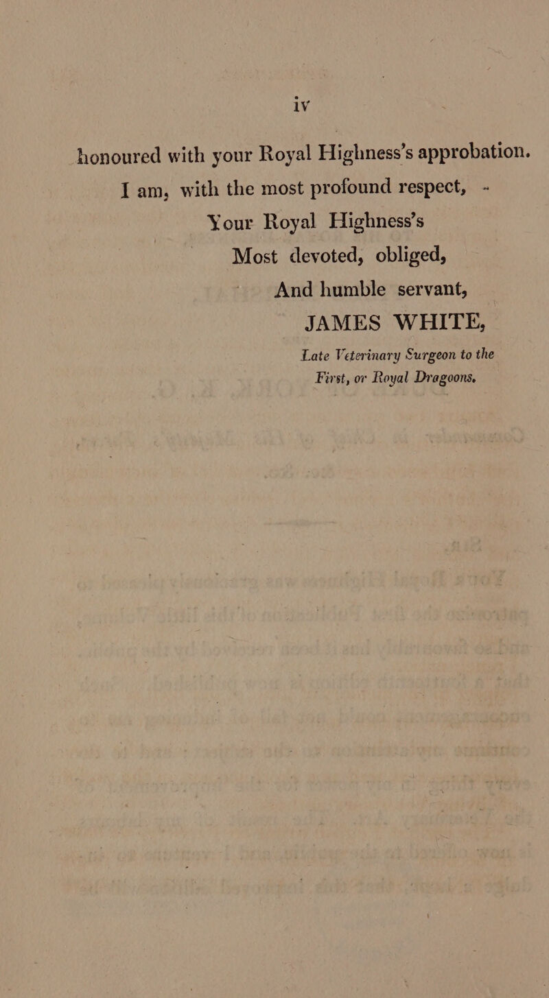 honoured with your Royal Highness’s approbation. Iam, with the most profound respect, Your Royal Highness’s Most devoted, obliged, And humble servant, JAMES WHITE, Late Veterinary Surgeon to the First, or Royal Dragoons,