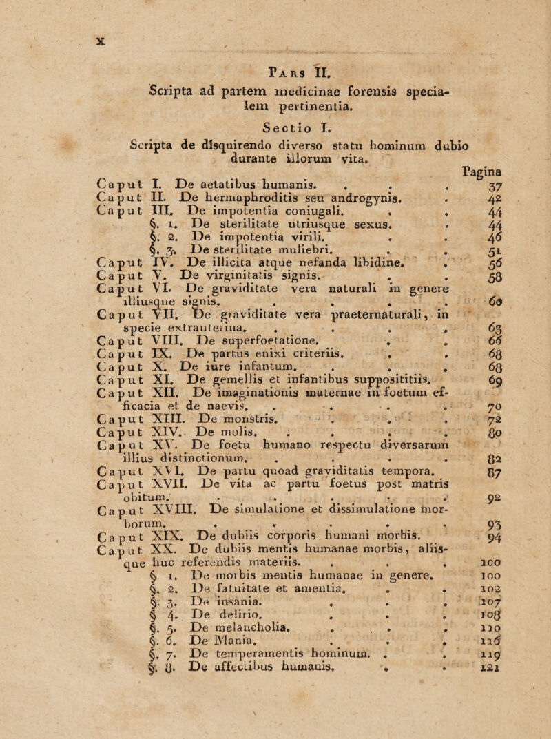 Pars II. Scripta ad partem medicinae forensis specia- lein pertinentia. Sectio Io Scripta de disquirendo diverso statu liominum dubio durante illorum vita. Caput Caput Caput Cu: Caput I. De aetatibus humanis. ♦ Caput II. De hermaphroditis seu androgynis. Caput III. De impotentia coniugali. §. 1. De sterilitate ulriusque sexus. 2, De impotentia virili. §. 3. De sterilitate muliebri. IV. De illicita atque nefanda übidine. V. De virginitatis signis. VI. De graviditate yera naturali in genere illiusque signis. . . . Caput VII. De graviditate vera praeternaturali, in specie extrauteiina. . , Caput VIII. De superfoetatione. * Caput IX. De partus enixi criteriis. . Caput X. De iure infantum. . . Caput XI. De gemellis et infantibus supposititiis. Caput XII. De imaginationis maternae in foetum ef ficacia et de naevis, Caput XIII. De monstris. . ♦ Caput XIV. De molis. Caput XV. De foetu humano respectu diversarum illius distinctionum. . Caput XVI. De partu quoad graviditatis tempora. Caput XVII. De vita ac partu foetus post matris o bi tum. .... 4 Caput XVIII. De simulalione et dissimulatione mor 1)0 rum. . . * Caput XIX. De dubiis corporis humani morbis. Caput XX. De dubiis mentis humanae morbis, aliis- huc referendis materiis. . . . que § §• f § §• §• §• 7- % 3- 1. 2. 3* 4* 5‘ 6. De moibis mentis humanae De fatuitate et amentia. De insania. De delirio. . De melaucholia. De Mania. De temperamentis hominum. De affectibus humanis. in genere. Pagina 37 42 44 44 46 5\ 56 53 6<S 63 66 <58 68 69 70 72 80 82 87 92 93 94 100 100 102 107 108 110 116 119 I2i