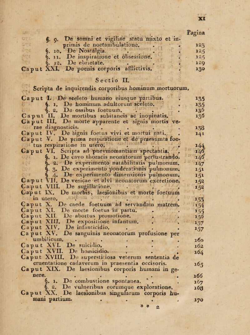 xt 9, Oe somni et vigiliae statu mixto et in- primis de noctanibulatione. §. 10. De Nosfälgia. §. 11. De inspiratione et öbsessione. §. i2* De ebnetate. Caput XXI, De poenis corporis afdictivis, Sectio II. Scripta de inquirendis corporibus hominum mortuorum« Caput I. De seeleto humano eiusque partibus. §, 1. De hominum adultorum sceleto. 2. De ossibus foetuum. . , Caput II, De mortibus subitaneis ac inopinatis. Caput III. De morte apparente et signis mortis ve rae diagnosticis. Caput IV, De signis foetus vivi et mortui nati. Caput Y, De prima respiratioue et de praesumta foe tus respiratione in utero, Caput VI. Scripta ad pnevmomantianr spectahtia. §, 1. De cavo tboracis neonatorum perlustrando §.. 2. De experimento natabilitatis pulmonum §. 3. De experimento ponderationis pulmonum § 4. De experimento dimensionis pulmonum Caput vif. De vesicae et alvi neonatorum excretione Caput VIII. De sugillatione. Caput IX. De morbis, laesionibiis et morte foetuum in utero, . '■* - ;. . . . . Caput X. De caede foetuum ad servandam matrem Caput XI. De morte foetus in partu. . Caput XII. De abortus promotione, , Caput XIII. De expositione infantum. . Caput XIV, De infanticidio. Caput XV. De sanguinis neonatorum profusione per umbilicum, .... Caput XVI. De suicidio. , Caput XVII. De homicidio. Caput XVIII. De superstitiosa veterum sententia de cruentatione cadaverum in praesentia occisoris. Caput XIX. De laesionibus corporis humani in ge* D6r6« # # 4 » 4 §. 1. De combustione spontanea. * . §. 2. De vulneribus eorumque exploratione, Caput XX. De laesionibus singularum corporis hu- mani partium. . . 2 Pagina 123 125 125 129 13° 135 135 13Ö 138 141 144 14 o 146 147 151 152 152 *53 3 55 150 3 57 *57 160 162 164 165 166 167 iCQ 170 % *