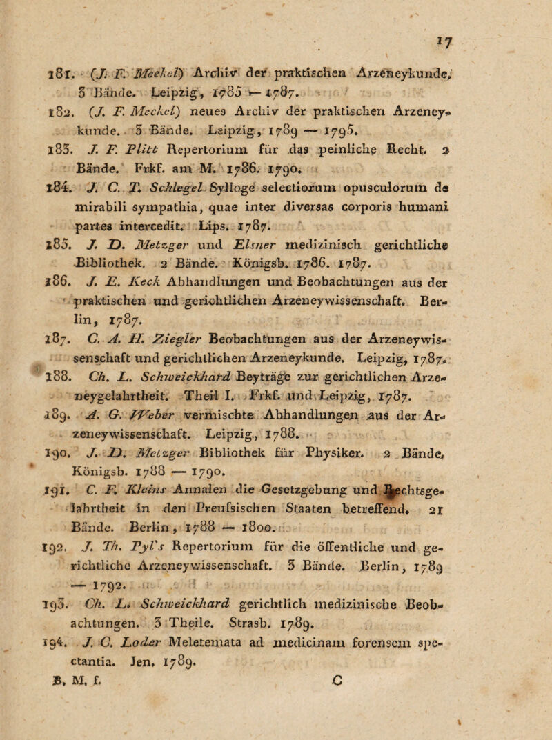 181. (J. F Meckel) Archiv* der praktischen Arzeneykunde* 5 Bände. Leipzig, 1-780 >— 1787* 182. (/. F. Meckel) neues Archiv der praktischen Arzeney* künde* 5 Bande. Leipzig, 1789 — 1795* 183. */. i7! Flitt Repertorium für das peinliche Recht. 2 Bände. Frkf. am M. 1786. 1790. 184. J. C. T* Schlegel Sylloge selectiorum opusculorum de mirabili sympathia, quae inter diversas corporis humani partes intercedit. Lips. 1787. *85. J. 2D. Metzger und Eimer medizinisch gerichtliche Bibliothek. 2 Bände. Königsb. 1786. 1787. *86. J. E. Keck Abhandlungen und Beobachtungen aus der praktischen und gerichtlichen Arzeneywissenschaft. Ber¬ lin, 1787. 287. G. A. FL Ziegler Beobachtungen aus der Arzeneywis¬ senschaft und gerichtlichen Arzeneykunde. Leipzig, 1787. *88. Ch. JL. Schweickhard Beyträge zur gerichtlichen Arze- neygelahrtheit. Th eil I. Frkf. und Leipzig, 1787. *89. A. G. FVeber vermischte Abhandlungen ,aus der Ar- zeney Wissenschaft. Leipzig., 1788. 190. J. JD. Metzger Bibliothek für Physiker. 2 Bände* Königsb. 1788 — 1790. 191. C. E Kleins Annalen die Gesetzgebung und IJ^chtsge- lahrtlieit in den Preufsischen Staaten betreffend* 2X Bände. Berlin, 1788 — 1800. 192. J. Th. VyVs Repertorium für die öffentliche und ge¬ richtliche Arzeneywissenschaft. 5 Bände. Berlin, 1789 — 1792. 190. Ch. L. Schweickhard gerichtlich medizinische Beob¬ achtungen. 5 Theile. Strasb. 1789. 194. J. C. Loder Meletemata ad medicinam forensem spe- ctantia. Jen. 1789. £, M, f. C