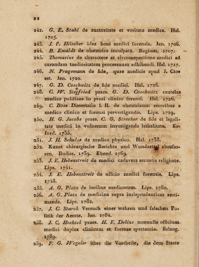 242. G, E> Stahl de auctoritate et veritate medica. Hai. 1705. 245. J. P♦ Uilscher idea boni medici forensis. Jen. 1706, 244. B, Fwaldt de obstetrice inculpata. Regiom. 1707.* 245. Thomasius de charactere et circumspectione inedici ad curandain taediositatem processuum adhibendi. Hai. 1717. 246. JV. Tragemann de fide, quae medicis apud J* Ctos est. Jen. 1720. 247. G, Z). Coschivitz de fide medici. Hab 1726. * 248. G. FF, Siegfried praes. G, JD. Coschivitz cautelae medico politicae in praxi clinico forensi. Hai, 1726. 249. C, Bose Dissertatio I. II. de obstetricum erroribus a medico clinico et forensi pervestigandis. Lips. 1729. s5o. H. G. Jacobs praes. C. G. Strecker de fide et legali- tate medici in vulnerum investiganda lethaütate. Er* ford. 1755. 251. J. H. Schulze de medico physico. Hai. 1758. 252. Kunst chirurgische Berichte und WundzetjgJ abzufas¬ sen. Budiss. 1759. Ebend. 1769. 253. /. jE. Hebenstreit de medici cadavera secantis religione. Lips. 1741. 254. J. JE, Hebenstreit de officio medici foren9is. Lips. 1748. 2 55. A, G, Platz de iuribus medicorum. Lips, 1780. 256. A. G, Platz de inedicina supra iurisprudentiam aesti- manda. Lips. 1782. 207. J, C. Starck Versuch einer wahren Und falschen Po¬ litik der Aerzte. Jen. 1784. 258. J. C Hechtcl praes. H, F. JDelius nonmiHa officium inedici duplex clinicum et forense spectantia. Erlang. 1789. 259, F, G, PVegeter über die Vortheile, die dem Staate