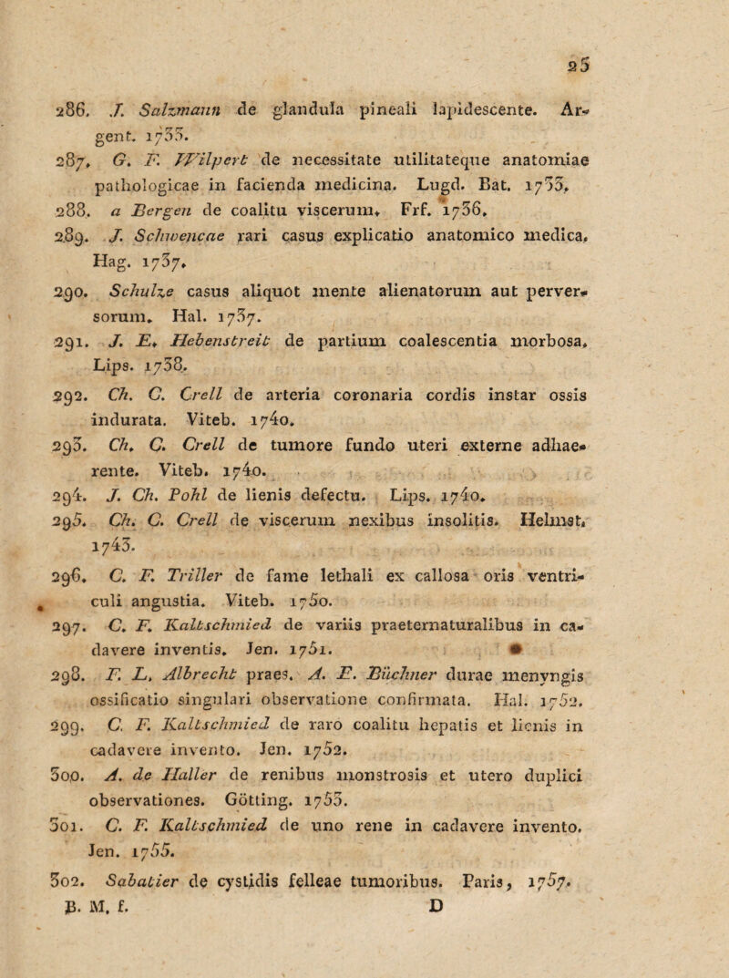 s5 286. J. Salzmann de glandula pineali lapidescente. Ar*? gent. 1755. 287. tr* 28 Wilpert de nccessitate utilitateque anatomiae pathologicae in facienda inedicina, Lngd. Bat. 1785, 288. a Bergen de coalitu viscerum* Frf. 1786. 289. J. Schwencae rari casus explicatio anatomico medica. Hag. 1787* 290. Schulze casus aliquot mente alienatorum aut perver* soruirn Hai. 1787. 291. J. E* Hebenstreit de partium coalescentia morbosa, Lips. 1788. 292. Ch. G. Grell de arteria coronaria cordis instar ossis indurata. Viteb. 1740* 298. CVz. C. Crell de tumore fundo uteri externe adliae* rente. Viteb. 1740. 2q4. J. Ch. Pohl de lienis defectu. Lips. 1740» 295. Ch. C. Crell de visceruin nexibus insolitis. Heimst« 1748. 296. C. F. Triller de fame lethali ex callosa oris ventri- culi angustia. Viteb. 1780. 297. C. F\ Kaltschmied de variis praeternaturalibus in ca- davere inventis. Jen. 1701. # 298. F. L. Albrecht praes. A. B. Büchner durae menvngis ossificatio singulari observatione confirmata. Hai. 2782. 299. C. F. Kaltschmied de raro coalitu hepatis et lienis in cadavcie invento. Jen. 1 782. 80,0. A. de Haller de renibus mon stro3is et utero duplici observationes. Gotting. 1788. 5oi. C. F. Kaltschmied de uno rene in cadavere invento. Jen. 1788. 802. Sabatier de cystjdis felleae tumoribus. Paris, 1787. £. M. f. D