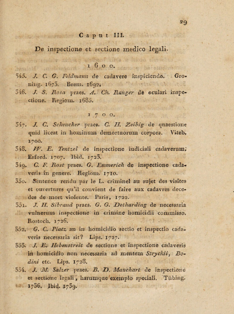 545. 54?. / 348. 34g. rr ODO. rr >~ 001. 552. 555. 554. Caput III. De inspectione et sectione medico legali. i 6 o o. J. C. G. Feldmann de cadavere Inspiciendö. Gro» niug. 1675. Brern. 1692. I S. Fosa praes. A. C/z. Fange?* de oeulari inspe- ctione. Regioni. i685. 1700. J C. Sehender praes. C. II. Zeibig de quaestione quid liceat in hominum demortuorum corpora. Viteb* 1700. IV. E. Tenbzel de inspectione iudiciali cadaverum; Erford. 1707. Ibid. 1725. C. F. Fosb praes. G. Emmerich de inspectione cada- veris in genere. Regiorn. 1710. Sentence rendu par le L. criminel au sujet des visites et ouvertures qu’il convient de faire aux eadavres dece- des de mort violente. Paris, 1722. — * JH. Sihrand praes. G. G. Uebharding de necessaria vulnenmi inspectione in erimine homicidii commisso. Rostoch, 1726. G. C. Plabz an irr homicidio sectio et inspectio cada- veris necessaria sit? Lips. 1727. J% E. Hebensbreib de sectione et inspectione cadaveris in homicidio non necessaria ad mentem Sbryckii, Bo- dini etc. Lips. 1728. J. M. Salzer praes. B. E). Mauchcirb de inspectione et sectione legali, harunique exeinplo speciali, Tiibing. 1766. Ibid. 1759.