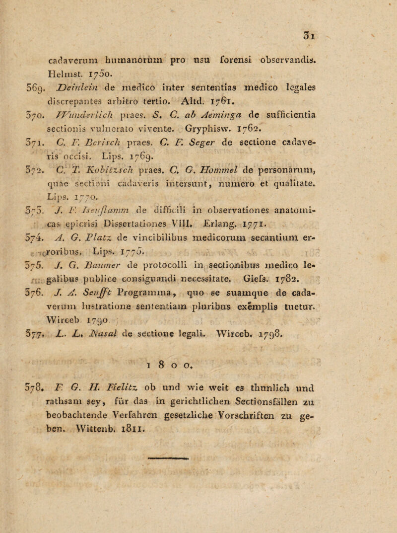 ca da verum hnmanorum pro usu forensi observandis. Heimst. 1700. 56q. JDeinlcin de inedico inter sententias inedico legales discrepantes arbkro tertio. Altd. 1761. 570. Wunderlich praes. S♦ C. ab Aeminga de sufficientia sectionis vulnerato vivente. Gryphisw. 1762. 071. C. F. Bcrisch praes, C. F. Seger de scctione cadave- ris occisi. Lips. 1769. 572. C. T. Kobitzsch praes, C* G. Ilommel de personaruni, quäe sectioni cadaveris intersunt, numero et qualitate, Lips. 1770. 570. J. F. Isenflamm de difficili in observationes anatomi- cas epicrisi Dissertationes VIII* Erlang. 1771. 5j4. A. G. Flatz de vincibilibus medicorum secantium er- roribus. Lips. 1770. 575. G, Baumer de protocolli in sectionibus inedico le- galibus publice consignandi necessitate. Giefs. 1782. 576. J. A. Seujft Prograimna, quo se suamque de cada- vermn lustratione sententiam pluribus exemplis tuetur. Wirceb 1790. 377. L. Li Fiasal de sectione legali. Wirceb. 1798. 1 8 o o. 078* F G. II. Fielitz ob und wie weit es thunlich und rathsam sey, für das in gerichtlichen Sectionsfällen zu beobachtende Verfahren gesetzliche Vorschriften zu ge¬ ben. Wittenb. 1811. /