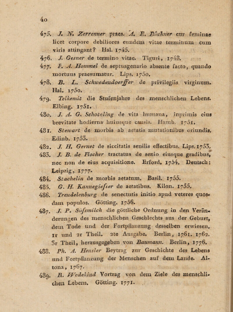 47 5. /♦ -ZV* Zerreimer pvaes. A^, JE. Büchner cur feminae licet corpore debiliores eundem vitae terniinum cum viris attingant? Hai. 1745. 476. /• Gesner de termino vitae. Tiguri, 1748. 477. I\ A. Hommel de septuagenario absente facto, quando niortuus praesumatur. Lips* iy5o. 478. B♦ £♦ Schwedendoerffer de privilegiis virginum. Hai. 1750. 479. Telkemit die Stufenjahre des menschlichen Lebens. Elbing. I75i* 480. A. G. Schoteling de vita humana, inprimis eius brevitate hodierna- huiusque causis. Hamb. 1751. 481. Stewart de morbis ab aetatis mntationibus oriundis, Edinb. 17 55» 482. J. H* Gernet de siccitatis senilis effectibus. Lips. 17^5. 485. J' B. de Fischer tractatus de senio eiusque gradibus, nec non de eius acquisitione. Erford. 1764. Deutsch; Leipzig, 1777- 484. Stachelin de morbis aetatum. Basil. 1765. 485. G. H. Kannegiefser de aetatibus. Kilon. 1755. 486. Trendelenburg de senectutis initio apud veteres quos- dam populos. Gotting. 1756. 487. ./* P* Süfsmilch die göttliche Ordnung in den Veran« derungen des menschlichen Geschlechts aus der Geburt, dem Tode und der Fortpflanzung desselben erwiesen, ir und 2r Theil. 2te Ausgabe. Berlin, 1761. 1762. 5r Theil, herausgegeben von Baumann. Berlin, 1776. 488. Ph. A. Hensler Beytrag zur Geschichte des Lebens und Fortpflanzung der Menschen auf dem Lande. Al¬ tona, 1767. 489. PVedekiud Vortrag von dem Ziele des menschli¬ chen Lebens. Gotting. 1771.