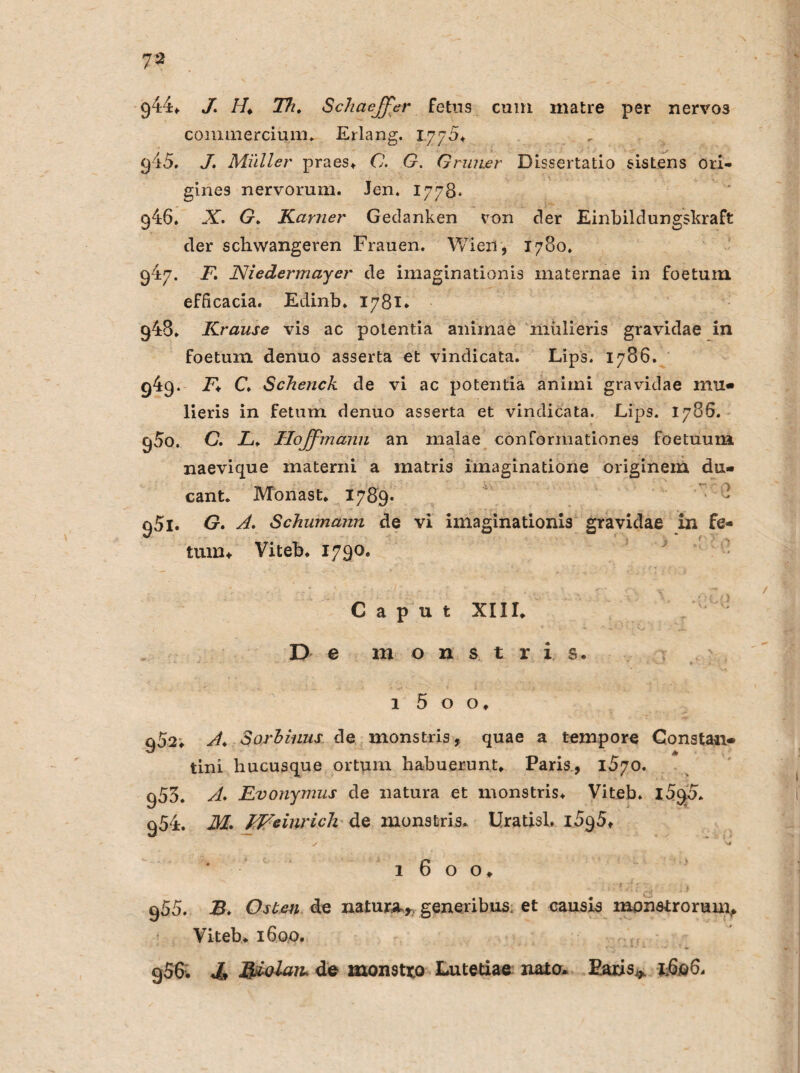 944* J. //♦ Th. Schaejfer Fetus cum matre per nervös commercium* Erlang. 1.775* 915. J. Müller praes* C. G. Grüner Dissertatio sistens ori- gines nervorum. Jen. 1778. 946. X. G. Karner Gedanken von der Einbildungskraft der schwangeren Frauen. Wien, 1780. 947. F. Niedermayer de imaginationis maternae in foetum efFicacia. Edinb* 1781* 948. Krause vis ac poLentia animae inülieris gravidae in foetum denuo asserta et vindicata. Lips. 1786. 949. F* C. Scheuch de vi ac potentia animi gravidae mu« lieris in fetum denuo asserta et vindicata. Lips. 1786. C)5o. C. L. Hojfmann an malae conformationes foetuum naevique materni a matris imaginatione originem du» cant. Monas t* 1789- - qSi. G. A. Schumann de vi imaginationis gravidae in fe¬ tum ♦ Viteb* 1790. Caput XIII, De m o n s t r i s* 1 5 o o* 902» A. Sorhiuus de monstris, quae a tempore Consta«» tini hucusque ortum habuerunt* Paris, 1570. 953. A. Evonymus de natura et monstris* Viteb* l5cp* 954. M. FVeiurich de monstris* Uratisl. iSqS* 1 6 o o* 955. B. Osten de natura* generibus et causis monstrorunv Viteb* 1600. g56. *ü* J&olaiu de monstxo Lutetiae naio* Paris^ 1606.