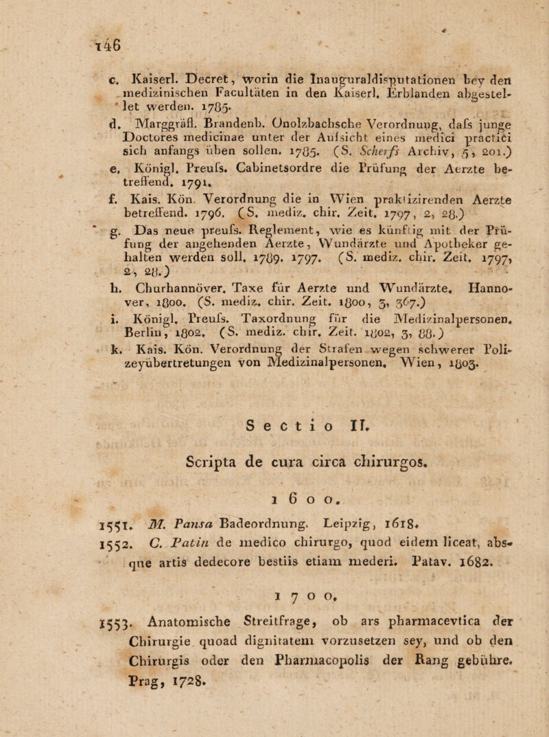 x46 c. Kaiserl. Decret, worin die Inaug-uraldisputationen bey den medizinischen Facultäten in den Kaiserl, Erblanden ahgestel- let werden. 1785* d. Marggräff Brandenb. Onolzbachsche Verordnung, dafs junge Doctores medicinae unter der Aufsicht eines medici practiCi sich anfangs üben sollen. 1785. (S. Scherfs Archiv, 5, 201.) e. Königl, Preufs. Cabinetsordre die Prüfung der Aerzte be¬ treffend. 1791« f. Kais. Kön. Verordnung die in Wien prakuzirenden Aerzte betreffend. 1796, fS. mediz. chir, Zeit. 1797, 2, 28.) g. Das neue preufs. Reglement, wie es künftig mit der Prü¬ fung der angehenden Aerzte, Wundärzte und Apotheker ge¬ halten werden soll, 1789* 1797« (S. mediz, chir. Zeit, 1797» 2, 28.) h. Churhannöver. Taxe für Aerzte und Wundärzte, Hanno¬ ver, 1Q00. (S. mediz, chir. Zeit. 1800, 5, 367.) i. Königl. Preufs. Taxordnung für die Medizinalpersonen. Berlin, 1802. (S. mediz. chir. Zeit. 1802, 3, 88.) k. Kais. Kön. Verordnung der Strafen wegen schwerer Poli- zeyübertretungen von Medizinalpersonen, Wien, 1803. Sectio IT. Scripta de cura circa cliirurgos. 1600. 155t* M. Pausa Badeordnung. Leipzig, 1618* 1552. C. Patin de medico chirurgo, quod eidem liceat, abs- que artis dedecore bestiis etiam mederi. Patav. 1682. 1700, J553. Anatomische Streitfrage, ob ars pharniacevtica der Chirurgie quoad dignitatem vorzusetzen sey, und ob den Cbirurgis oder den Pbannacopolis der Rang gebühre. Prag, 1728.