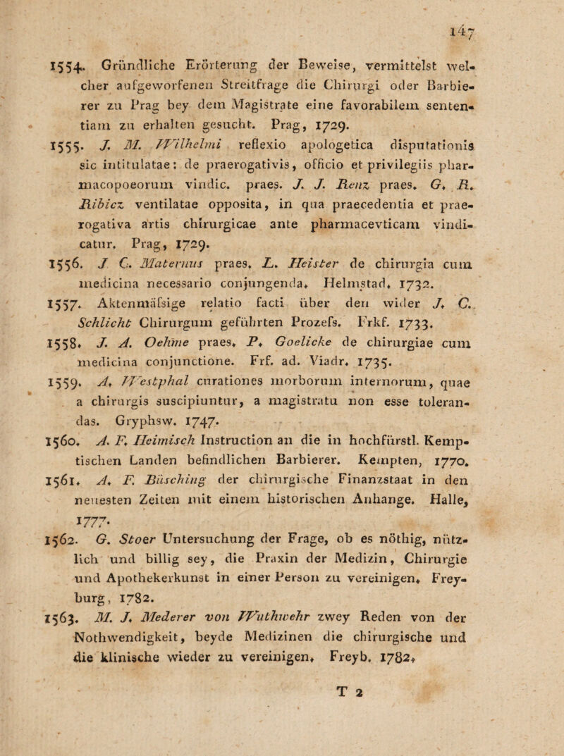 1554=* Gründliche Erörterung der Beweise, vermittelst wel¬ cher aufgeworfenen Streitfrage die Chirurgi oder Barbie¬ rer zu Prag bey dem Magistrate eine favorabilem senten- tiain zu erhalten gesucht. Prag, 17-9* X55S- /• M, PVilhelmi reflexio apologetica disputationis sic intitulatae: de praerogativis, officio et privilegiis phar- macopoeorum vindic. praes. J. J. Renz praes. G♦ R. Ribicz ventilatae opposita, in qua praecedentia et prae- rogativa artis chlrurgicae ante pharmacevlicam vindi- catur. Prag, 1729. 1556. J C. Maternus praes. L> Heister de chirurgra cum medicina necessario conjungenda. Helnistad. 1732. 1557* Aktenmäfsige relatio facti über den wider J. C. Schlicht Chirurgum geführten Prozefs. Frkf. 1733. I558» J’• A. Oehme praes. P. Goelicke de chimrgiae cum medicina conjunctione. Frf. ad. Viadr. 1735. 1559. IVcstphal curationes morborum internorum, quae a chirurgis suscipiuntur, a magistratu non esse toleran- das. Gryphsw. 1747. 1560. A. P. Heimisch Instruction an die in hochfürstl. Kemp¬ tischen Landen befindlichen Barbierer. Kempten, 1770* 1561. A< F. Büsching der chirurgische Finanzstaat in den neuesten Zeiten mit einem historischen Anhänge. Halle, 1777- 1562. G. Stoer Untersuchung der Frage, ob es nöthig, nütz¬ lich und billig sey, die Praxin der Medizin, Chirurgie und Apothekerkunst in einer Person zu vereinigen. Frey¬ burg , 1782. Z563. M. /♦ Meder er von Wuthwehr zwey Reden von der Nothwendigkeit, beyde Medizinen die chirurgische und die klinische wieder 2u vereinigen. Freyb, 1782.