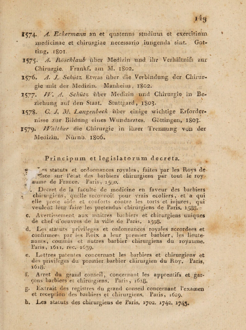 1574- A. Eckermann an et quatenns Studium et exercitiifm medicinae et chirurgiae neeessario iungerida sint. Got¬ ting* rgoi. 1575* A. Rä.schlaub über Medizin und ihr Verhältnifs zur Chirurgie. Frankf, ani M. 1802. 1576* A. J> Schütz Etwas über die Verbindung der Chirur¬ gie mir der Medizin. Manheim , 1802. *577* A. Schütz über Medizin und Chirurgie in Be¬ ziehung auf den Staat. Stuttgart!, 1803. 1578. C, 7. JM\ jLangenbeck über einige wichtige Erforder¬ nisse zur Bildung eines Wundarztes. Göttingen, 1803. 1579* IEalther die Chirurgie in ihrer Trennung von der Medizin, Nüinb, 1806,. Principum et legis lato rum decreta, I - / f  Statuts et ordoonances royales, faites par les Roys de. ^nce sur l’etat des haibiers chirurgiens par tout le roy- ' aume de France. Falls, 1500. . JDecret de la faculte cle medicine en faveur des barbiers * cbi rurgiens, quelle reconnoit pour vrais ecoliers, et a qui eile prele aide et conforts contre les torts et injures, qui veulent leur faire les pretendus chirurgiens de Paris, 1588* c. Avertissement aux maitres barbiers et chirurgiens uniques de chef d’oeuvres de la vilie de Paris* 1598. d. Fes staUits privileges et ordonnances royales accord'ees et confirmees par les Roix a leur premier barbier, les lieute- nants, comoiis et autres barbier chirurgiens du royaume, Paris, 1611, rec. 1659. e. Lettres patentes concernant les barbiers et chirurgiens' et des privileges du premier barbier Chirurgien du Roy» Paris, 1618. f. Arret du grand conseil, concernant les apprentifs et gar- 90ns barbiers et chirurgiens. Paris, 1618* g. Extrait des regist res du gr and conseil concernant l’examen et receplion des barbiers e?t chirurgiens, Paris, 1629. h. .Les Statuts des chirurgiens de Paris. 1702. 1742. 1743*