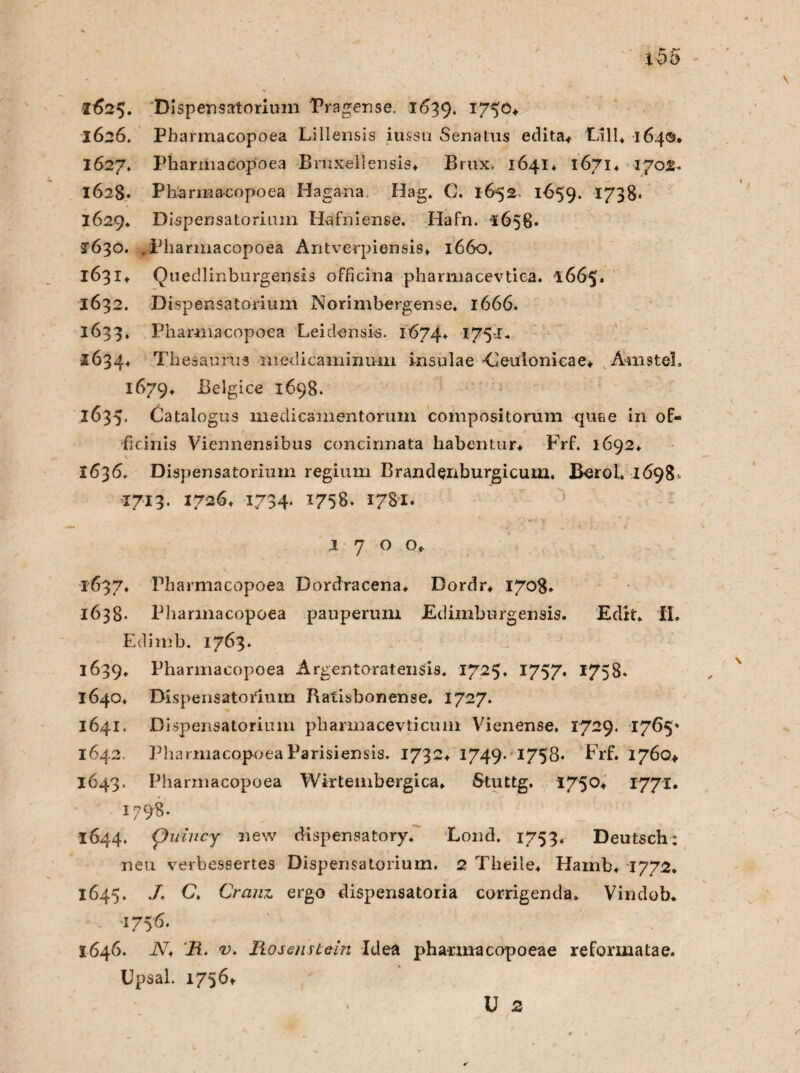 lx>5 1625. Dispensatorium Pragense. 1639. T750+ 1626. Pharmacopoea Lillensis iussu Senatus edita* Oll* 164©. 1627. Pharmacopoea Bmxellensis* Brux. 1641+ 1671* 170®. 1628. Pharmacopoea Hagana. Hag» C. 1652 1659. 1738* 1629* Dispensatorium Hafniense. Hafn. *1658. J630. .Pharmacopoea Antverpiensis* 1660. 1631+ Quedlinburgensis officina pharmacevtica. 1665» 1632. Dispensatorium Norimbergense. 1666. 1633, Pharmacopoea Leidensis. 1674* l75'1* 1634* Thesaurus medicaminum insulae 'Ceuionicae* AmsteL 1679» Belgice 1698. 1635. Catalogus medicamentorum compositorum quae in of- ficinis Viennensibus concirmata habentur* Prf. 1692* 1636. Dispensatorium regium Brandenburgicum. BeroL 1698^ 1713. 1726* 1734. 1758. 1781» l 700* 1637* Pharmacopoea Dordracena* Dordr* 1708. 1638- Pharmacopoea pauperum Edimburgensis. Edit* IL Edimb. 1763. 1639. Pharmacopoea Argentoratensis. 1725. 1757* 1758. 1640* Dispensatorium Ratisbonense. 1727. 1641. Dispensatorium phannacevticum Vienense. 1729. 1765* 1642. Pharmacopoea Parisiensis. 1732* 1749- I758* Frf. 1760* 1643. Pharmacopoea Wirtembergica» Stuttg. 1750+ 1771. 1798. 1644. Quincy new dispensatory. Lond. 1753. Deutsch: neu verbessertes Dispensatorium. 2 Tbeiie* Hamb* 1772. 1645. J. C» Cranz ergo dispensatoria corrigenda* Vindob* 1756. 1646. N* Ii- v. Rosenstein Idea pharmacopoeae reformatae. Upsal. 1756t U 2