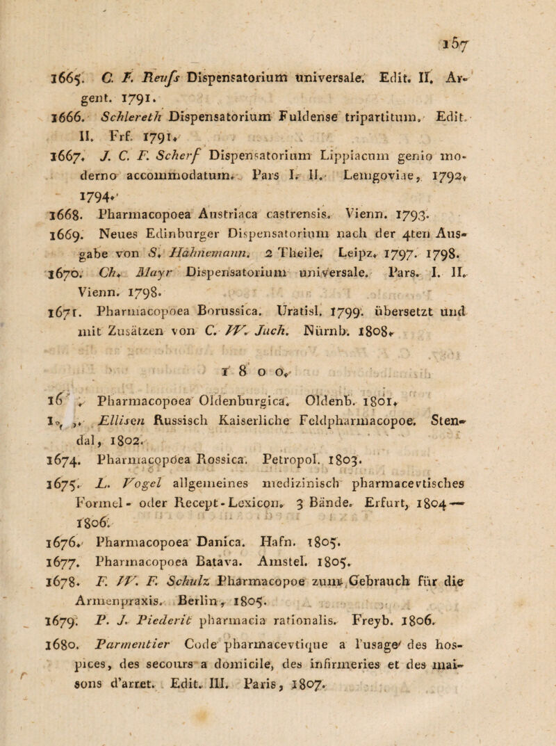 ibj 3665. C. T. Renfs Dispensatorium Universale. Edit. II. Ar« gent. 1791. 1666. Schlereth Dispensatorium Fuldense tripartitum» Edit. 11. Frf- I79U 16674 J. C. F. Scherf Dispensatorium Lippiacnm genio mo¬ derne accommodatum. Pars I. II.- Lemgoviae,. 1792* ~ 1794^ 1668. Pharmacopoea Austriaca castrensis. Vienn. 1793'. 1669. Neues Edinburger Dispensatorium nach der 4ten Aus¬ gabe von SV Hähnemann. 2 Theile» Leipz* 1797. 1798. 3670. Ch. Mayr Dispensatorium universale. Pars. I. II» Vienn. 1798. 167t. Pharmacopoea Borussica. Uratisl. 1799. übersetzt und mit Zusätzen von C. /P» Juch. Nürnb; 1808* v f 8 o ov 16 » Pharmacopoea Oldenburgica. Oldenb. lgoi* Io ,♦ Ellison Russisch Kaiserliche Feldpharinacopoe, Sten¬ dal, 1802. 1674. Phannacopöea Rossica. Petropol. 1803. ■; -T 1 & * < * ‘ ‘M *'• * t.V (f . X ■ '/< 3675. E. Vogel allgemeines medizinisch pharmacevtisches Formel- oder Recept - Lexicon* 3 Bände. Erfurt, 1804-— I806: 1676*' Pharmacopoea* Danica. Hafn. 1805* 1677. Pharmacopoea Batava. Amstel. 1805. 1678* F. IV. F Schulz Pharmacopoe zum Gebrauch für die Armenpraxis. Berlin r 1805. 1679; P. J. Eieclerit pharmacia rationalis.^ Freyb. 1806. 3680. Earmentier Code pharinacevtkpie a l'usage' des hos- pices, des secours a domicile, des in firme ries et des inai- Sons d’arret. Ediu III. Paris, l8°7*