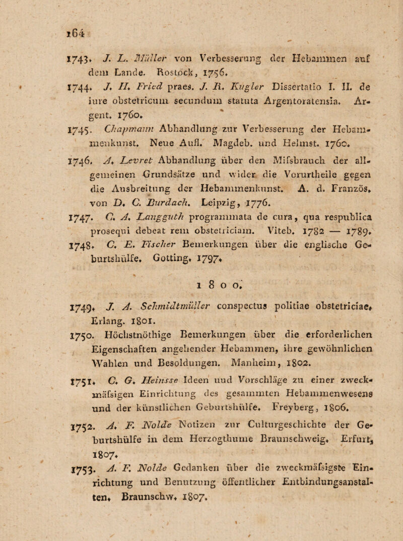 1743• J- L. Minier von Verbesserung der Hebammen auf dem Lande. Rostock, 1756* 1744* J♦ //♦ Fried praes. J. II* Kn gier Dissertatio I. II. de iure obstetricuui secundum statuta Argentoratensia. Ar* gent. 1760» 1745. Chapmann Abhandlung zur Verbesserung der Hebam- menkunst. Neue Aufi. Magdeb. und Heimst. 176c* 1746. A* Levret Abhandlung über den Mifsbrauch der all¬ gemeinen Grundsätze und wider, die Vorurtheile gegen die Ausbreitung der Hebammenkunst. A. d. Franzos» von D♦ C. Burdach. Leipzig, 1776. 1747. C♦ A* Langguth programmata de cura, qua respublica prosequi debeat rem obstetriciain. Viteb. 1782 — 1789* 1748» C♦ F. Fischer Bemerkungen über die englische Go burtshiilfe» Gotting» 1797* 180 o» 1749+ J. A. Schmidtmull er conspectus politiae ohstetriciae# Erlang. 1801. 1750. Flöchstnöthige Bemerkungen über die erforderlichen Eigenschaften angehender Hebammen, ihre gewöhnlichen Wahlen und Besoldungen. Manheim, 1802. 1751» C* G♦ Heinsse Ideen uud Vorschläge zu einer zweck* mäfsigen Einrichtung des gesammten Hebammenwesens und der künstlichen Gebmtshiilfe» Freyberg, 1806. 1752. A* F* Holde Notizen zur Culturgeschichte der Ge* burtshülfe in dem Herzogthume Braunsehweig» Erfurt, 1807» 1753. A. F. JSJolde Gedanken über die zweckmäfsigste Ein¬ richtung und Benutzung öffentlicher Entbindungsanstal¬ ten» Braunschw» 1807.