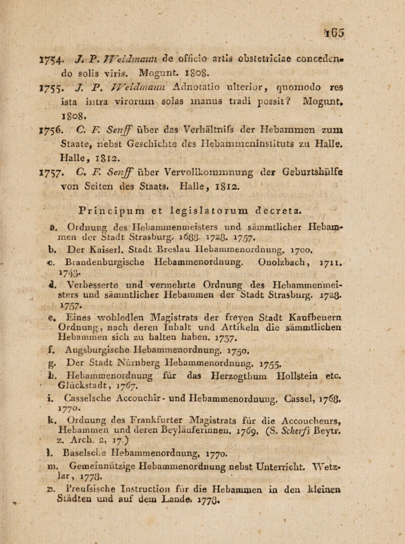 1754* 3* -P« TT'eiämmm de officio artls obstefcrlciae concedcn« do solis viris, Mogunt. 1B08. 1755, J. P. FVeidmami Adnotatio ulterior, quomodo res ista ijitra virorum solas xnanus tradi possit? Mogunt» 1808* 1756. G F Sen ff über das Verhältnifs der Hebammen zum Staate, nebst Geschichte des Hebammeninstituts zu Halle. Halle, 1812. 1757- & F. Sejff über Vervollkommnung der Geburtshülfe von Seiten des Staats# Halle, 1812. Principum et legislatorum decreta. Ö. Ordnung des Ilehammenmeisters und sämmtlicher Hebam¬ men der Stadt Strasburg. i6$8- 1728. 1757# b. Der Kaiserh Stadt Breslau Hebammenordnung. 1700» c. Brandenburgiscbe Hebammenordnung. Onolzbach, 1711* 1745» «1, Verbesserte und vermehrte Ordnung des Hebammenmei¬ sters und sämmtlicber Hebammen der Stadt Strasburg. 1723. 1757* ©♦ Eines wohledlen Magistrats der freyen Stadt Kaufbeuern Ordnung, nach deren Inhalt und Artikeln die sämmtlichen Hebammen sich zu halten haben. 1757» f. Augsburgische Hebammenordnung. 1750, g. Der Stadt Nürnberg Hebammenordnung. 1755. h. Hebammenordnung für das Herzogthum Hollstein etc. • Glückstadt, 1767. \ i. Casselsche Accouchir-und Hebammenordnung, Cassel, 1768» 1770. k. Ordnung des Frankfurter Magistrats für die Accoucheurs, Hebammen und deren Beyläufermnen. 1709, (S. Scherfs Beytr. z. Arch. 2, 17.) l. Baselscke Hebammenordnung. 1770. m. Gemeinnützige Hebammenordnung nebst Unterricht. Wetz- lar, 1778. 21. Breufsische Instruction für die Hebammen in den kleinen Städten und auf dem Lande. 1778*