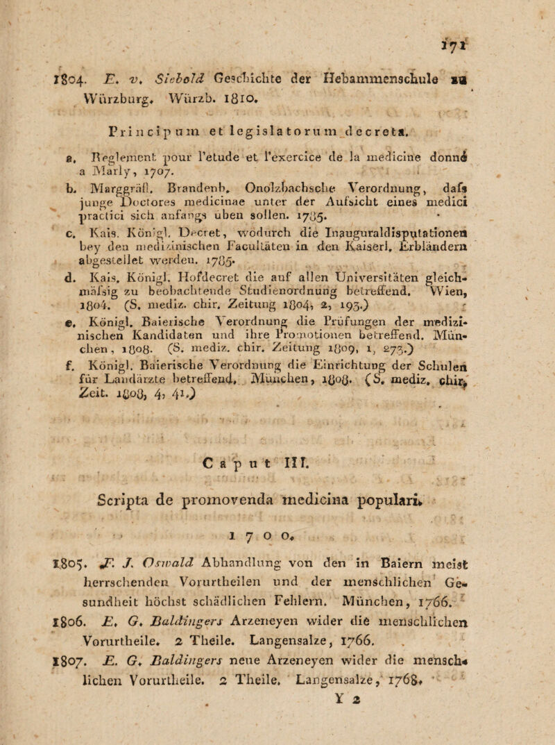 *7* 1804. Th v* Siobold Geschichte der Hebaimnenschule sa Würzburg* Würzb. 1810, Erincipum e t leg isla to ru m decreta. a, Reglement pour l’etude et Pexercice de la medicin'e donnÄ a Marly, 1707. b. Marggräll, Brandenb, Onolzbacbsche Verordnung, daf9 junge JÖoctores medicinae unter der Aufsicht eines medici practici sich anfangs üben sollen. 1735. c, Kais. Körfgl, Decret, wodurch die Inauguraldisputstioneil bey den medizinischen Facuitäten in den Kaiserl, Erbländern abgestellet werden. 1785. d. Kais, Königl. Hofdecret die auf allen Universitäten gleich- mäfsig zu beobachtende Studienordnung betreffend. Wien, ißo4. (S, niediz. chir. Zeitung ißo4, 2, 193.) e, Königl. Baierische Verordnung die Prüfungen der medizi¬ nischen Kandidaten und ihre Promotionen betreffend. Mün¬ chen, 1 ö°8- (3* mediz. chir. Zeitung 1^09, i5 273.) f. Königl. Baierische Verordnung die Einrichtung der Schulen für Landärzte betreffend» München, affod» (S, mediz, chir« Zeit, lßoö, 4? 4*0 C a p u t IIT, Scripta de proinovenda mediciiia populäre > 1700*. 1.805. JP. 7 Oswald Abhandlung von den in Baiern meist herrschenden Vorurtheilen und der menschlichen Ge¬ sundheit höchst schädlichen Fehlern. München, 1766. 1806. JE* Gm Baldingers Arzeneyen wider die menschlichen Vorurtheile* 2 Theile. Langensalze, 1766. 1807. jE. Gm Baldingers neue Arzeneyen wider die mensch* liehen Vorurtheile. 2 Theile, Langensalze, 1768* ’