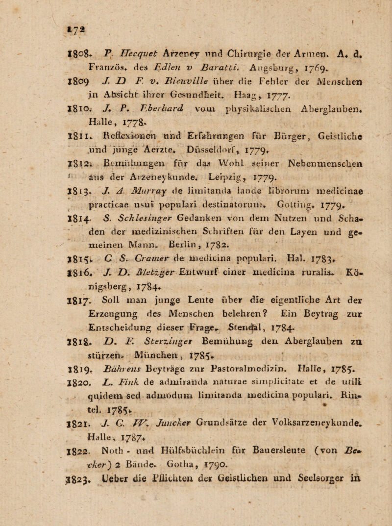 I8o8* P. Hecquet Arzeney und Chirurgie der Armen. A* d* Franzos, des Edlen v Baratti. Augsburg, 1769. 1809 J- E) F. v* Bicuville über die Fehler der Menschen in Absicht ihrer Gesundheit. Haag, 1777. I810. y. P. Eberhard vom physikalischen Aberglauben* Halle, 177S.* I8n* Reflexionen und Erfahrungen für Bürger, Geistliche und junge Aerzte. Düsseldorf, 1779* I8i2i Beninhxingen für das Wohl seiner Nebenmenschen 1 aus der Avzeneykünde. Leipzig, 1779. 18i3* ./* A Murray de lirnitanda laude librorum medicinae practicae usui populari destinatorum. Gottina. 1779- I814- S. Schlesinger Gedanken von dem Nutzen und Scha- den der medizinischen Schriften für den Layen und ge¬ meinen Mann. Berlin, 1782. jgl^V O S. Gramer de medicina popnlari. Hai. 1783* jgi6* J. D. Metzger Entwurf einer medicina ruralia. Kö¬ nigsberg, 1784* 1817. Soli man junge Leute über die eigentliche Art der Erzeugung des Menschen belehren? Ein Beytrag zur Entscheidung dieser Frage*. Stendal, 1784- tgig. D* E. Sterziuger Bemühung den Aberglauben zu stürzen. München;, 1785* I819t Bährens Beyträge zur Pastoralmedizin. Halle, 1785- 1820. L. Fink de admiranda naturae simpiicitate et de utili quidein secl admodum limitanria medicina populari. Rin- tel. 17851 1821. 7. G JV: Juncker Grundsätze der Volksarzeneykunde. Halle, 1787* 1822. Noth - und Hülfsbüchlein für Bauersleute (von Be» ■cker') 2 Bände. Gotha, 1790. 3823* Leber die Pflichten der Geistlichen und Seelsorger in