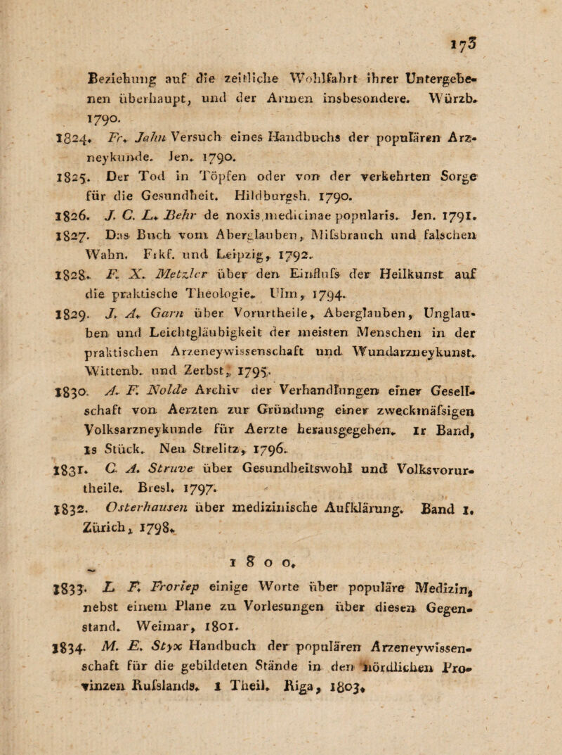 Beziehung auf die zeitliche Wohlfahrt ihrer Untergebe¬ nen überhaupt, und der Annen insbesondere. Würzb* 1790.  1324. Fr♦ Jahn Versuch eines Handbuchs der populären Arz- ney künde. Jen. 1790* 1825. Der Tod in Töpfen oder von der verkehrten Sorge für die Gesundheit. Hildburgsh. 1790. 1826. J. C. L+ Jßehr de noxisnieditinae popnlaris. Jen. 1791. 1827. Das Buch vom Aberglauben, Mifsbrauch und falschen Wahn. Fikf. und Leipzig, 1792.. 1828- F, X. Metzlar über den. Einflufs der Heilkunst auf die praktische Theologie* Ulin, 1794. 1829. J*. A+ Garn über Vorurtheile, Aberglauben, Unglau¬ ben und Leichtgläubigkeit der meisten Menschen in der praktischen Arzeneywissenschaft und Wundarzneykunst,. Wittenb. und Zerbst,, 1795. 1830. A, F. JSJolde Archiv der Verhandlungen einer Gesell¬ schaft von Aerzten zur Gründung einer zweckinäfsigen Volksarzneykunde für Aerzte herausgegeben«. Ir Band, Is Stück. Neu Strelitz, 1796.. 183*. C. A. Struve über Gesundheitswohl und Volksvorur- theile. Bresl. 1797. $832. Osterhausen über medizinische Aufklärung. Band I, Zürich x 17981, 1 8 o o, XS3T* & Ä Froriep einige Worte über populäre Medizin, nebst einem Plane zu Vorlesungen über diesen Gegen¬ stand. Weimar, 1801. I834. M. jE. Styx Handbuch der populären Arzeneywissen¬ schaft für die gebildeten Stände in den 'nördlichen Pro¬ vinzen Bufslands. 1 Theil. Biga, 1303*