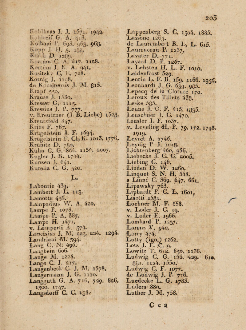 205 Koblhaas J. J. 1571» 1942* Kohl reif G. Ä. 4j3* Kolbani P. 893, 963* 963. Kcrpp J H, 5* 1Ö2* Kor h D. 1289. Kortüm C. A, 417. 1128. Kortüm J, K. A„ 941* Kositzkv C. E. 728. Kotnig j, 1198, de Kozamerus J. M. ßi5. Krapf 530/ Krause J. j53o* Kresaer G, 111,5. Kressius 3. P. 777. v. Kreutzner (J. B, Liebe) i523. Kreutzfeld 847« Kries F. 767, Krügelslein L F. 1694. Krügelstein F. Ch. K. ioi3, 177^* Krünitz F). 780» Kühn C. G. 864. ü56. 2007. Kugler J. R, 1744. Kunzen J. 641. Kureiia C, G. 520, JU Labourie 4^9. Lambert J. L. 113* Lainotte 43^. Lampadius W. A. 420. Lampe P. 1078. Lampe P. A. 387. Lampe H. 1471. v. Lamperü A, 574. Lancisius J. M. 223. 224. 1294. Landriani M. 394* Lang C. N. 496. * Langbein 606. Lange M. 1224, Lange C. J, 217, Langenbeck C. J. M-. 1578, Langermann J, G. 1110. Langguth G. A, 729* 8^6* 1300. 1747. Langsdortf C. C* 138,’ Lappenberg S. C, 150L 188& Lassone 1265. de Laurembeit B. L, L. 6i5. Laurencean P. 1237. loa vater D. 771. Layard D. P 1267. v. liebsten H. L. F, 1010. Leidenfrost 629, Lentin L. F, B. 159, 1166. 1936. Leonhardi J. G. 639. 935. Lepecq de Ja Cloture 170. Leroux des Tillets 43ß. Le^ke 5ß5. Leune 3. G. F. 4i5« 1935. Leuschner 3. C. 1470. Leusler 3. F, io37. y. LevelingLL P. 79, 172, 1798, 3919» ' Le v re t A, 174(5. Leydig P J. ioiß. Lichtenberg 46o. 956, Liebexke 3. C. G, 2oo5. Liehing C, 146. Linden D, W. 1260. Linquet S. N. H. 548. a Linne C. 369. 647. 6(ua Lipawsky 763. Liphardt F, C. L, i6oi? Lisetti i58i. Lochner M. F. 658. v. Loder 3. C. 19. v. Loder E. 1966. Lombard P, 1237, Lorenz V. 940, Lori y ,474. Lotty (xgn.) 1262. Lotz J. F. C. 9. Lowitz T, 612, 650. ii36, Ludwig C. G. x56. 429. 610, ÖÖ1* i55o. Ludwig C. F. 1077. de Ludwig J. P. 776. Luedecke L. G. 1783. Luders 880. Luther J. M. 758.