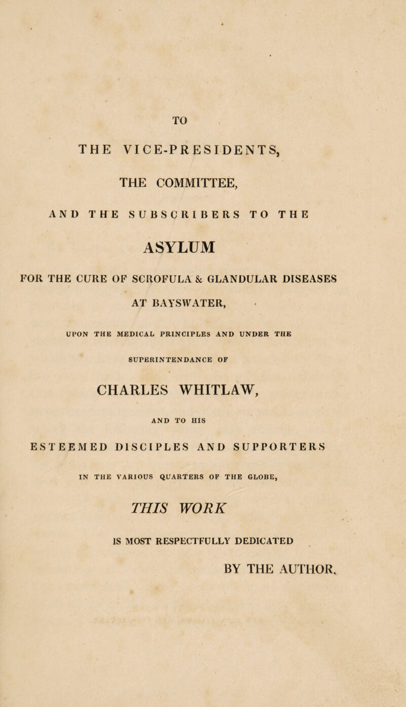 TO THE VICE-PRESIDENTS, THE COMMITTEE, AND THE SUBSCRIBERS TO THE ASYLUM FOR THE CURE OF SCROFULA & GLANDULAR DISEASES AT BAYSWATER, UPON THE MEDICAL PRINCIPLES AND UNDER THE SUPERINTENDANCE OF I CHARLES WHITLAW, AND TO HIS ESTEEMED DISCIPLES AND SUPPORTERS IN THE VARIOUS QUARTERS OF THE GLOBE, THIS WORK IS MOST RESPECTFULLY DEDICATED BY THE AUTHOR.
