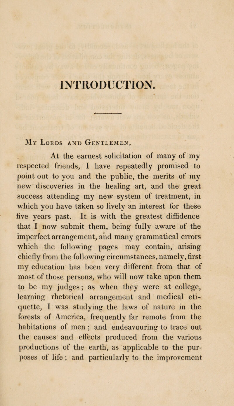 INTRODUCTION. My Lords and Gentlemen, At the earnest solicitation of many of my respected friends, I have repeatedly promised to point out to you and the public, the merits of my new discoveries in the healing art, and the great success attending my new system of treatment, in which you have taken so lively an interest for these five years past. It is with the greatest diffidence that I now submit them, being fully aware of the imperfect arrangement, and many grammatical errors which the following pages may contain, arising chiefly from the following circumstances, namely, first my education has been very different from that of most of those persons, who will now take upon them to be my judges; as when they were at college, learning rhetorical arrangement and medical eti¬ quette, I was studying the laws of nature in the forests of America, frequently far remote from the habitations of men ; and endeavouring to trace out the causes and effects produced from the various productions of the earth, as applicable to the pur¬ poses of life; and particularly to the improvement