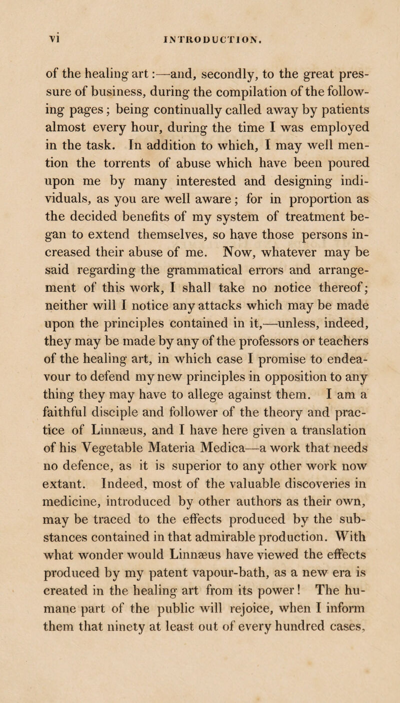 of the healing artand, secondly, to the great pres¬ sure of business, during the compilation of the follow¬ ing pages; being continually called away by patients almost every hour, during the time I was employed in the task. In addition to which, I may well men¬ tion the torrents of abuse which have been poured upon me by many interested and designing indi¬ viduals, as you are well aware; for in proportion as the decided benefits of my system of treatment be¬ gan to extend themselves, so have those persons in¬ creased their abuse of me. Now, whatever may be said regarding the grammatical errors and arrange¬ ment of this work, I shall take no notice thereof; neither will I notice any attacks which may be made upon the principles contained in it,—unless, indeed, they may be made by any of the professors or teachers of the healing art, in which case I promise to endea¬ vour to defend my new principles in opposition to any thing they may have to allege against them. I am a faithful disciple and follower of the theory and prac¬ tice of Linnaeus, and I have here given a translation of his Vegetable Materia Medica—a work that needs no defence, as it is superior to any other work now extant. Indeed, most of the valuable discoveries in medicine, introduced by other authors as their own, may be traced to the effects produced by the sub¬ stances contained in that admirable production. With what wonder would Linneeus have viewed the effects produced by my patent vapour-bath, as a new era is created in the healing art from its power! The hu¬ mane part of the public will rejoice, when I inform them that ninety at least out of every hundred cases.