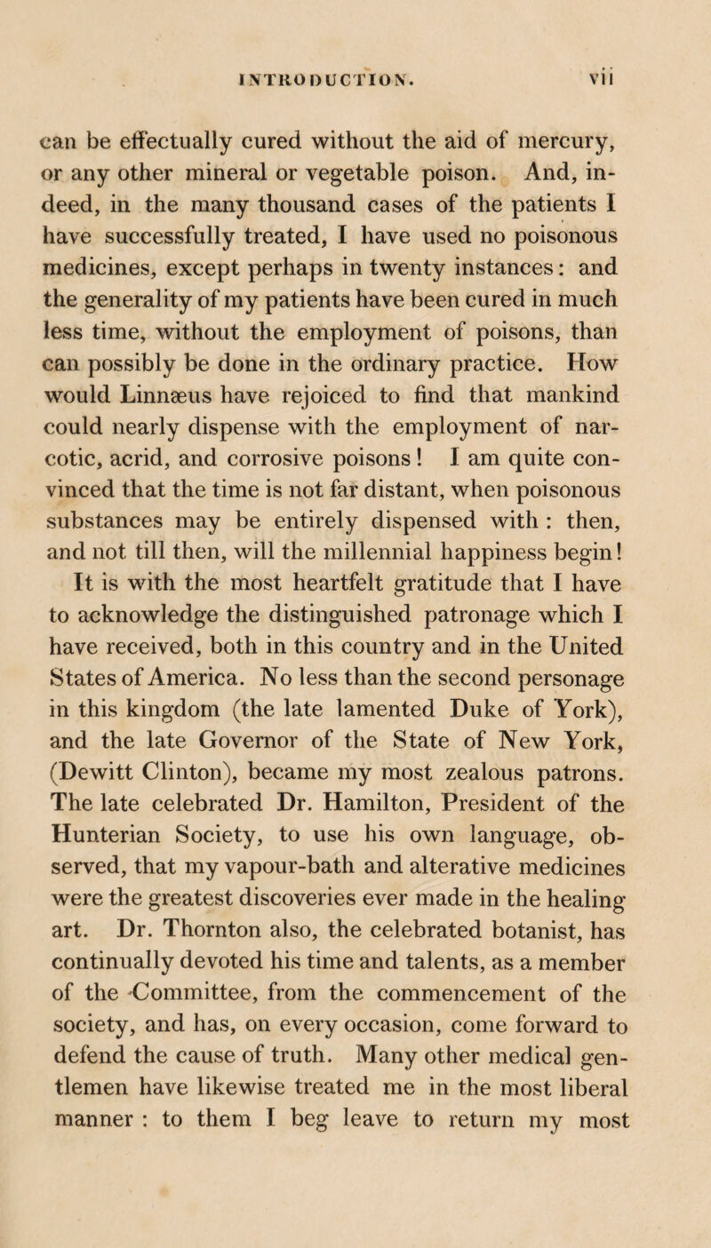 can be effectually cured without the aid of mercury, or any other mineral or vegetable poison. And, in¬ deed, in the many thousand cases of the patients I have successfully treated, I have used no poisonous medicines, except perhaps in twenty instances: and the generality of my patients have been cured in much less time, without the employment of poisons, than can possibly be done in the ordinary practice. How would Linnaeus have rejoiced to find that mankind could nearly dispense with the employment of nar¬ cotic, acrid, and corrosive poisons! I am quite con¬ vinced that the time is not far distant, when poisonous substances may be entirely dispensed with : then, and not till then, will the millennial happiness begin! It is with the most heartfelt gratitude that I have to acknowledge the distinguished patronage which I have received, both in this country and in the United States of America. No less than the second personage in this kingdom (the late lamented Duke of York), and the late Governor of the State of New York, (Dewitt Clinton), became my most zealous patrons. The late celebrated Dr. Hamilton, President of the Hunterian Society, to use his own language, ob¬ served, that my vapour-bath and alterative medicines were the greatest discoveries ever made in the healing art. Dr. Thornton also, the celebrated botanist, has continually devoted his time and talents, as a member of the Committee, from the commencement of the society, and has, on every occasion, come forward to defend the cause of truth. Many other medical gen¬ tlemen have likewise treated me in the most liberal manner : to them I beg leave to return my most