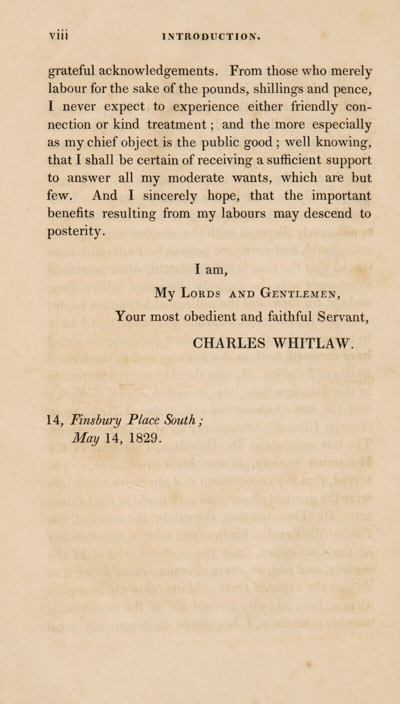 grateful acknowledgements. From those who merely labour for the sake of the pounds, shillings and pence, I never expect to experience either friendly con¬ nection or kind treatment; and the more especially as my chief object is the public good; well knowing, that I shall be certain of receiving a sufficient support to answer all my moderate wants, which are but few. And I sincerely hope, that the important benefits resulting from my labours may descend to posterity. I am. My Lords and Gentlemen, Your most obedient and faithful Servant, CHARLES WHITLAW. 14, Finsbury Place South ; May 14, 1829.