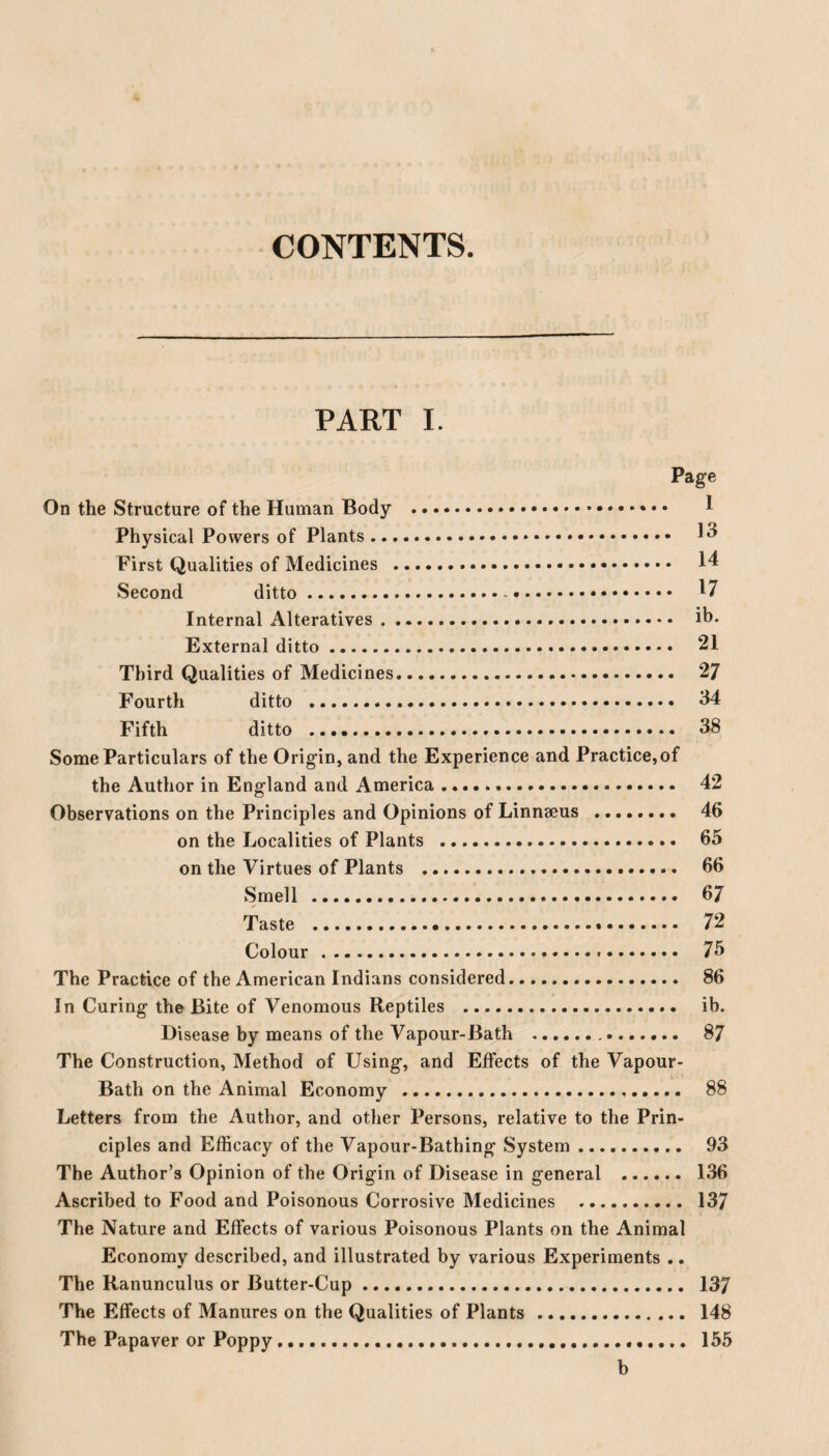 CONTENTS. PART I. Page On the Structure of the Human Body .. 1 Physical Powers of Plants. ^ First Qualities of Medicines . 14 Second ditto.-.. 17 Internal Alteratives. ih. External ditto. 21 Third Qualities of Medicines. 27 Fourth ditto . 34 Fifth ditto . 38 Some Particulars of the Origin, and the Experience and Practice,of the Author in England and America .... 42 Observations on the Principles and Opinions of Linnaeus . 46 on the Localities of Plants . 65 on the Virtues of Plants . 66 Smell . 67 Taste . 72 Colour. 75 The Practice of the American Indians considered. 86 In Curing the Bite of Venomous Reptiles . ib. Disease by means of the Vapour-Bath . 87 The Construction, Method of Using, and Effects of the Vapour- Bath on the Animal Economy . 88 Letters from the Author, and other Persons, relative to the Prin¬ ciples and Efficacy of the Vapour-Bathing System. 93 The Author’s Opinion of the Origin of Disease in general . 136 Ascribed to Food and Poisonous Corrosive Medicines . 137 The Nature and Effects of various Poisonous Plants on the Animal Economy described, and illustrated by various Experiments .. The Ranunculus or Butter-Cup. 137 The Effects of Manures on the Qualities of Plants. 148 The Papaver or Poppy... 155 b