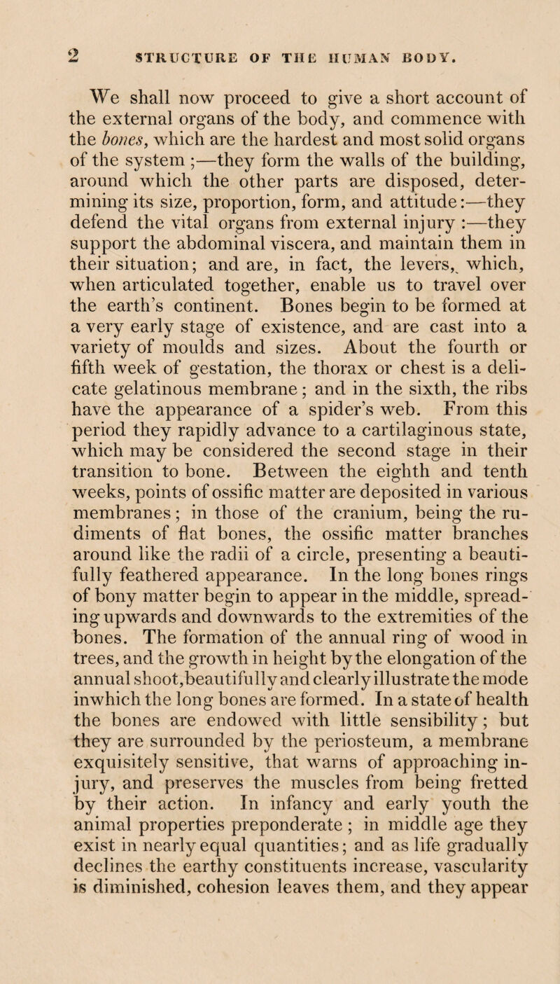 We shall now proceed to give a short account of the external organs of the body, and commence with the bones, which are the hardest and most solid organs of the system ;—they form the walls of the building, around which the other parts are disposed, deter¬ mining its size, proportion, form, and attitude:—they defend the vital organs from external injury :—they support the abdominal viscera, and maintain them in their situation; and are, in fact, the levers, which, when articulated together, enable us to travel over the earth’s continent. Bones begin to be formed at a very early stage of existence, and are cast into a variety of moulds and sizes. About the fourth or fifth week of gestation, the thorax or chest is a deli¬ cate gelatinous membrane; and in the sixth, the ribs have the appearance of a spider’s web. From this period they rapidly advance to a cartilaginous state, which may be considered the second stage in their transition to bone. Between the eighth and tenth weeks, points of ossific matter are deposited in various membranes; in those of the cranium, being the ru¬ diments of flat bones, the ossific matter branches around like the radii of a circle, presenting a beauti¬ fully feathered appearance. In the long bones rings of bony matter begin to appear in the middle, spread¬ ing upwards and downwards to the extremities of the bones. The formation of the annual ring of wood in trees, and the growth in height by the elongation of the annual shoot,beautifully and clearly illustrate the mode inwhich the long bones are formed. In a state of health the bones are endowed with little sensibility; but they are surrounded by the periosteum, a membrane exquisitely sensitive, that warns of approaching in¬ jury, and preserves the muscles from being fretted by their action. In infancy and early youth the animal properties preponderate ; in middle age they exist in nearly equal quantities; and as life gradually declines the earthy constituents increase, vascularity is diminished, cohesion leaves them, and they appear