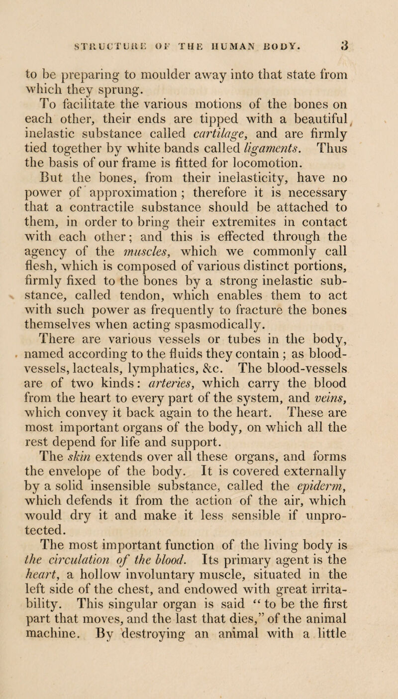 to be preparing to moulder away into that state from which they sprung. To facilitate the various motions of the bones on each other, their ends are tipped with a beautiful inelastic substance called cartilage, and are firmly tied together by white bands called ligaments. Thus the basis of our frame is fitted for locomotion. But the bones, from their inelasticity, have no power of approximation ; therefore it is necessary that a contractile substance should be attached to them, in order to bring their extremites in contact with each other; and this is effected through the agency of the muscles, which we commonly call flesh, which is composed of various distinct portions, firmly fixed to the bones by a strong inelastic sub¬ stance, called tendon, which enables them to act with such power as frequently to fracture the bones themselves when acting spasmodically. There are various vessels or tubes in the body, named according to the fluids they contain ; as blood¬ vessels, lacteals, lymphatics, &c. The blood-vessels are of two kinds: arteries, which carry the blood from the heart to every part of the system, and veins, which convey it back again to the heart. These are most important organs of the body, on which all the rest depend for life and support. The skin extends over all these organs, and forms the envelope of the body. It is covered externally by a solid insensible substance, called the epiderm, which defends it from the action of the air, which would dry it and make it less sensible if unpro¬ tected. The most important function of the living body is the circulation of the blood. Its primary agent is the heart, a hollow involuntary muscle, situated in the left side of the chest, and endowed with great irrita¬ bility. This singular organ is said “ to be the first part that moves, and the last that dies,” of the animal machine. By destroying an animal with a little