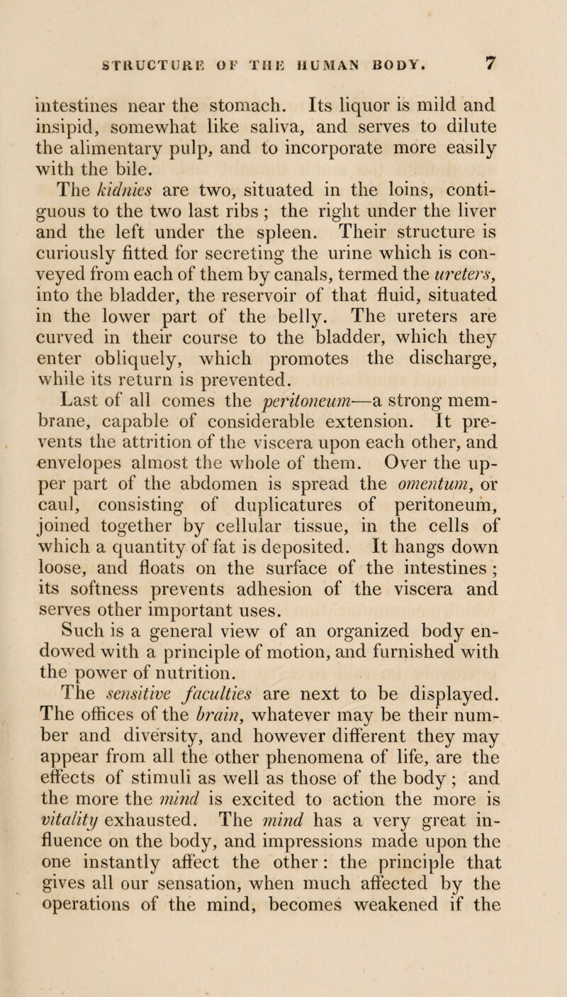 intestines near the stomach. Its liquor is mild and insipid, somewhat like saliva, and serves to dilute the alimentary pulp, and to incorporate more easily with the bile. The kidnies are two, situated in the loins, conti¬ guous to the two last ribs ; the right under the liver and the left under the spleen. Their structure is curiously fitted for secreting the urine which is con¬ veyed from each of them by canals, termed the ureters, into the bladder, the reservoir of that fluid, situated in the lower part of the belly. The ureters are curved in their course to the bladder, which they enter obliquely, which promotes the discharge, while its return is prevented. Last of all comes the peritoneum■—a strong mem¬ brane, capable of considerable extension. It pre¬ vents the attrition of the viscera upon each other, and envelopes almost the whole of them. Over the up¬ per part of the abdomen is spread the omentum, or caul, consisting of duplicatures of peritoneum, joined together by cellular tissue, in the cells of which a quantity of fat is deposited. It hangs down loose, and floats on the surface of the intestines ; its softness prevents adhesion of the viscera and serves other important uses. Such is a general view of an organized body en¬ dowed with a principle of motion, and furnished with the power of nutrition. The sensitive faculties are next to be displayed. The offices of the brain, whatever may be their num¬ ber and diversity, and however different they may appear from all the other phenomena of life, are the effects of stimuli as well as those of the body; and the more the mind is excited to action the more is vitality exhausted. The mind has a very great in¬ fluence on the body, and impressions made upon the one instantly affect the other: the principle that gives all our sensation, when much affected by the operations of the mind, becomes weakened if the