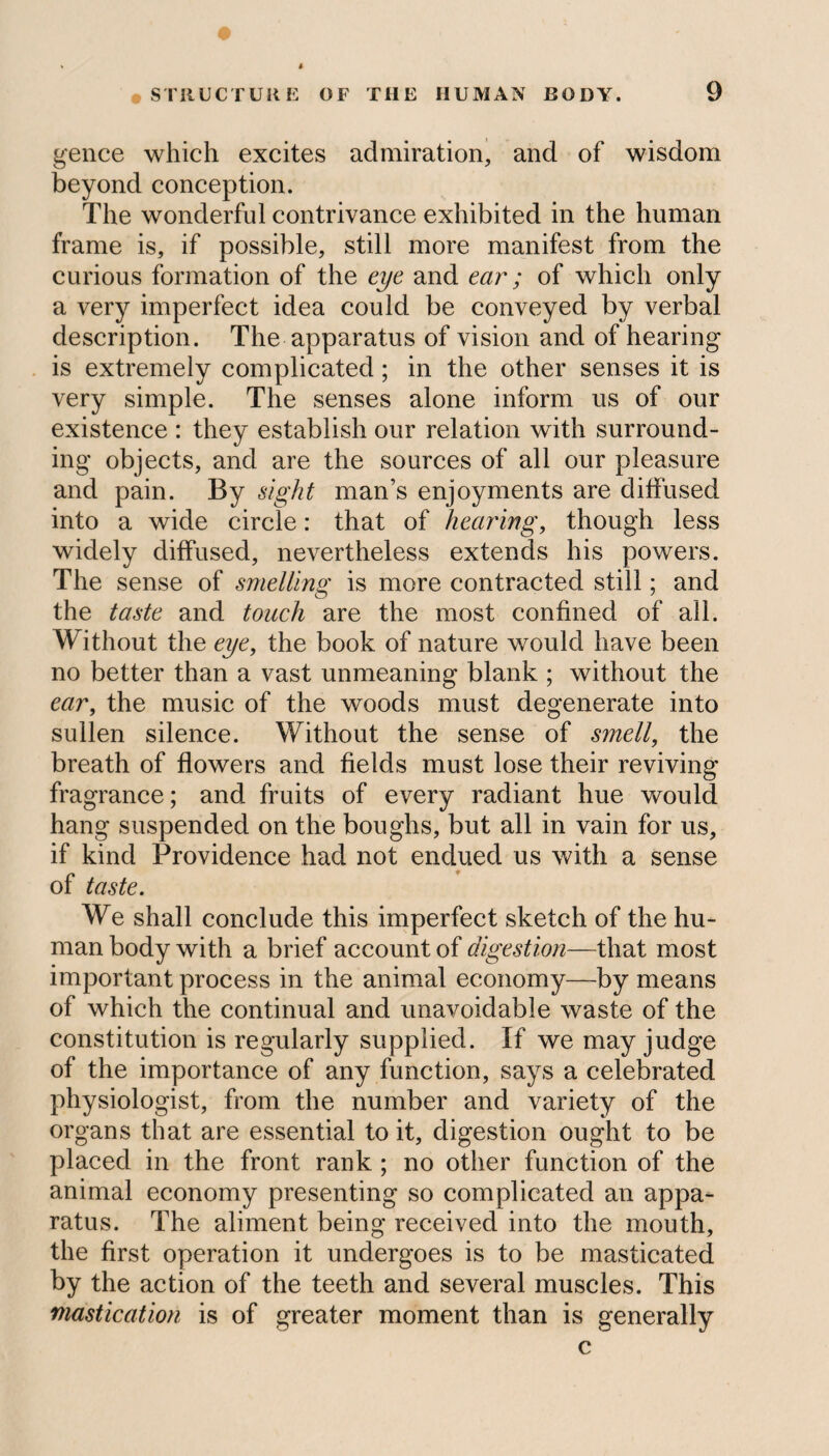 * i gence which excites admiration, and of wisdom beyond conception. The wonderful contrivance exhibited in the human frame is, if possible, still more manifest from the curious formation of the eye and ear; of which only a very imperfect idea could be conveyed by verbal description. The apparatus of vision and of hearing is extremely complicated; in the other senses it is very simple. The senses alone inform us of our existence : they establish our relation with surround¬ ing objects, and are the sources of all our pleasure and pain. By sight man’s enjoyments are diffused into a wide circle: that of hearing, though less widely diffused, nevertheless extends his powers. The sense of smelling is more contracted still; and the taste and touch are the most confined of all. Without the eye, the book of nature would have been no better than a vast unmeaning blank ; without the ear, the music of the woods must degenerate into sullen silence. Without the sense of smell, the breath of flowers and fields must lose their reviving fragrance; and fruits of every radiant hue would hang suspended on the boughs, but all in vain for us, if kind Providence had not endued us with a sense of taste. We shall conclude this imperfect sketch of the hu¬ man body with a brief account of digestion—that most important process in the animal economy—by means of which the continual and unavoidable waste of the constitution is regularly supplied. If we may judge of the importance of any function, says a celebrated physiologist, from the number and variety of the organs that are essential to it, digestion ought to be placed in the front rank ; no other function of the animal economy presenting so complicated an appa¬ ratus. The aliment being received into the mouth, the first operation it undergoes is to be masticated by the action of the teeth and several muscles. This mastication is of greater moment than is generally c