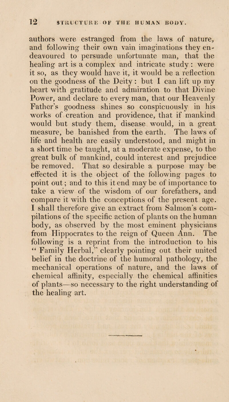 authors were estranged from the laws of nature, and following their own vain imaginations they en¬ deavoured to persuade unfortunate man, that the healing art is a complex and intricate study : were it so, as they would have it, it would be a reflection on the goodness of the Deity: but I can lift up my heart with gratitude and admiration to that Divine Power, and declare to every man, that our Heavenly Father’s goodness shines so conspicuously in his works of creation and providence, that if mankind would but study them, disease would, in a great measure, be banished from the earth. The laws of life and health are easily understood, and might in a short time be taught, at a moderate expense, to the great bulk of mankind, could interest and prejudice be removed. That so desirable a purpose may be effected it is the object of the following pages to point out; and to this it end maybe of importance to take a view of the wisdom of our forefathers, and compare it with the conceptions of the present age. I shall therefore give an extract from Salmon’s com¬ pilations of the specific action of plants on the human body, as observed by the most eminent physicians from Hippocrates to the reign of Queen Ann. The following is a reprint from the introduction to his “ Family Herbal,” clearly pointing out their united belief in the doctrine of the humoral pathology, the mechanical operations of nature, and the laws of chemical affinity, especially the chemical affinities of plants—so necessary to the right understanding of the healing art.