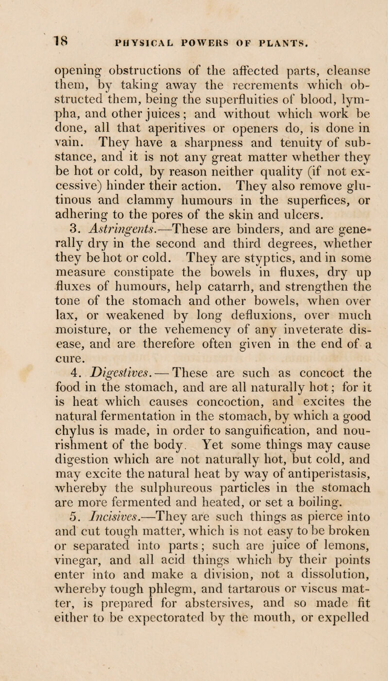 opening obstructions of the affected parts, cleanse them, by taking away the recrements which ob¬ structed them, being the superfluities of blood, lym- pha, and other juices; and without which work be done, all that aperitives or openers do, is done in vain. They have a sharpness and tenuity of sub¬ stance, and it is not any great matter whether they be hot or cold, by reason neither quality (if not ex¬ cessive) hinder their action. They also remove glu¬ tinous and clammy humours in the superfices, or adhering to the pores of the skin and ulcers. 3. Astringents.—These are binders, and are gene¬ rally dry in the second and third degrees, whether they be hot or cold. They are styptics, and in some measure constipate the bowels in fluxes, dry up fluxes of humours, help catarrh, and strengthen the tone of the stomach and other bowels, when over lax, or weakened by long defluxions, over much moisture, or the vehemency of any inveterate dis¬ ease, and are therefore often given in the end of a cure. 4. Digestives. — These are such as concoct the food in the stomach, and are all naturally hot; for it is heat which causes concoction, and excites the natural fermentation in the stomach, by which a good chylus is made, in order to sanguification, and nou¬ rishment of the body. Yet some things may cause digestion which are not naturally hot, but cold, and may excite the natural heat by way of antiperistasis, whereby the sulphureous particles in the stomach are more fermented and heated, or set a boiling. 5. Incisives.—They are such things as pierce into and cut tough matter, which is not easy to be broken or separated into parts; such are juice of lemons, vinegar, and all acid things which by their points enter into and make a division, not a dissolution, whereby tough phlegm, and tartarous or viscus mat¬ ter, is prepared for abstersives, and so made fit either to be expectorated by the mouth, or expelled