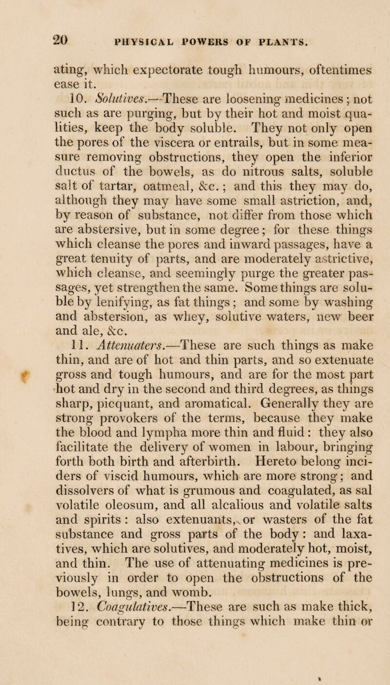 ating, which expectorate tough humours, oftentimes ease it. 10. Solutives.—These are loosening medicines ; not such as are purging, but by their hot and moist qua¬ lities, keep the body soluble. They not only open the pores of the viscera or entrails, but in some mea¬ sure removing obstructions, they open the inferior ductus of the bowels, as do nitrous salts, soluble salt of tartar, oatmeal, &c.; and this they may do, although they may have some small astriction, and, by reason of substance, not differ from those which are abstersive, but in some degree; for these things which cleanse the pores and inward passages, have a great tenuity of parts, and are moderately astrictive, which cleanse, and seemingly purge the greater pas¬ sages, yet strengthen the same. Somethings are solu¬ ble by lenifying, as fat things ; and some by washing and abstersion, as whey, solutive waters, new beer and ale, &c. 11. Attenuators.—These are such things as make thin, and are of hot and thin parts, and so extenuate gross and tough humours, and are for the most part hot and dry in the second and third degrees, as things sharp, picquant, and aromatical. Generally they are strong provokers of the terms, because they make the blood and lympha more thin and fluid : they also facilitate the delivery of women in labour, bringing forth both birth and afterbirth. Hereto belong inci¬ ders of viscid humours, which are more strong; and dissolvers of what is grumous and coagulated, as sal volatile oleosum, and all alcalious and volatile salts and spirits : also extenuants,Nor wasters of the fat substance and gross parts of the body: and laxa¬ tives, which are solutives, and moderately hot, moist, and thin. The use of attenuating medicines is pre¬ viously in order to open the obstructions of the bowels, lungs, and womb. 12. Coagulatives.—These are such as make thick, being contrary to those things which make thin or