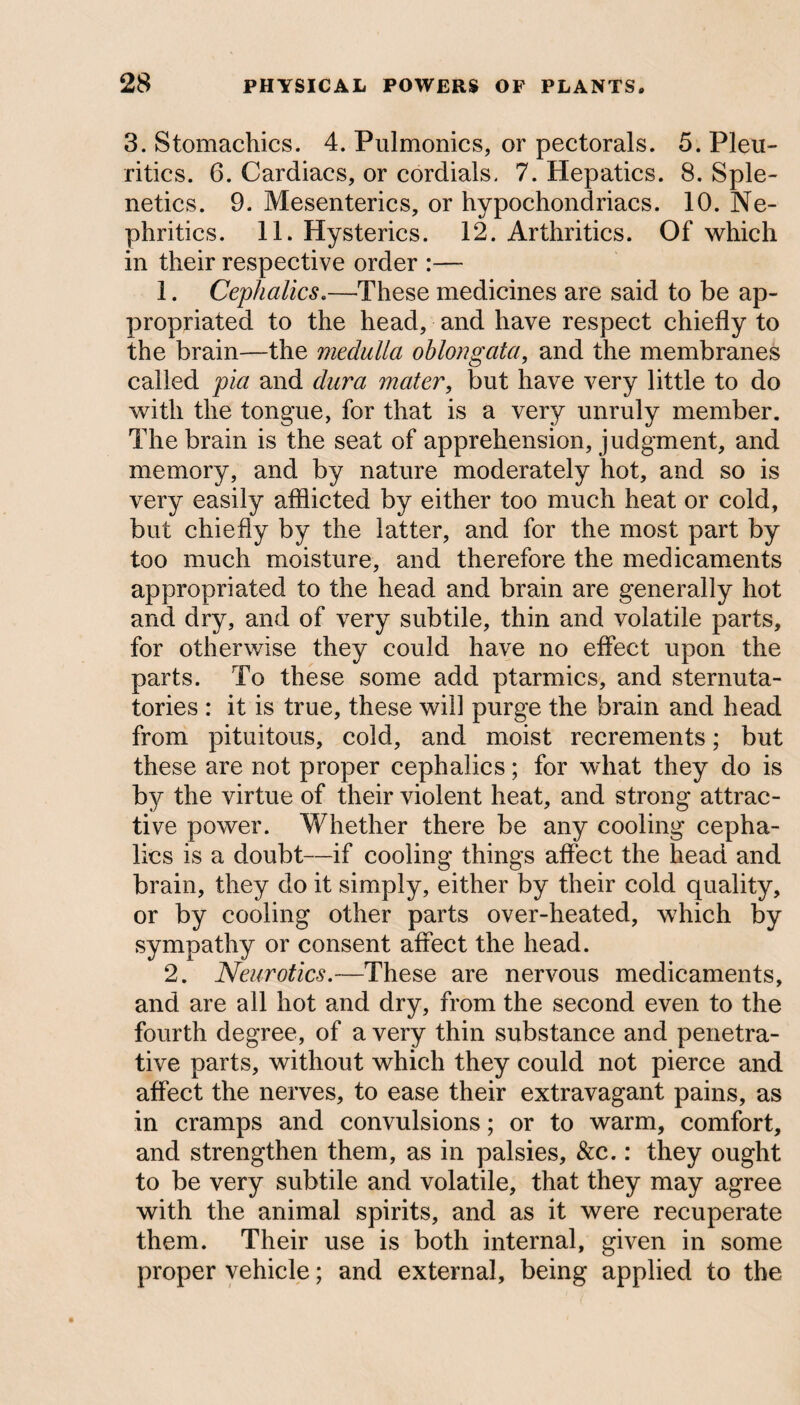 3. Stomachics. 4. Pulmonics, or pectorals. 5. Pleu- ritics. 6. Cardiacs, or cordials. 7. Hepatics. 8. Sple¬ netics. 9. Mesenteries, or hypochondriacs. 10. Ne- phritics. 11. Hysterics. 12. Arthritics. Of which in their respective order :—- 1. Cephalics.—These medicines are said to be ap¬ propriated to the head, and have respect chiefly to the brain—the medulla oblongata, and the membranes called pia and dura mater, but have very little to do with the tongue, for that is a very unruly member. The brain is the seat of apprehension, judgment, and memory, and by nature moderately hot, and so is very easily afflicted by either too much heat or cold, but chiefly by the latter, and for the most part by too much moisture, and therefore the medicaments appropriated to the head and brain are generally hot and dry, and of very subtile, thin and volatile parts, for otherwise they could have no effect upon the parts. To these some add ptarmics, and sternuta¬ tories : it is true, these will purge the brain and head from pituitous, cold, and moist recrements; but these are not proper cephalics; for what they do is by the virtue of their violent heat, and strong attrac¬ tive power. Whether there be any cooling cepha¬ lics is a doubt—if cooling things affect the head and brain, they do it simply, either by their cold quality, or by cooling other parts over-heated, which by sympathy or consent affect the head. 2. Neurotics.—These are nervous medicaments, and are all hot and dry, from the second even to the fourth degree, of a very thin substance and penetra¬ tive parts, without which they could not pierce and affect the nerves, to ease their extravagant pains, as in cramps and convulsions; or to warm, comfort, and strengthen them, as in palsies, &c.: they ought to be very subtile and volatile, that they may agree with the animal spirits, and as it were recuperate them. Their use is both internal, given in some proper vehicle; and external, being applied to the