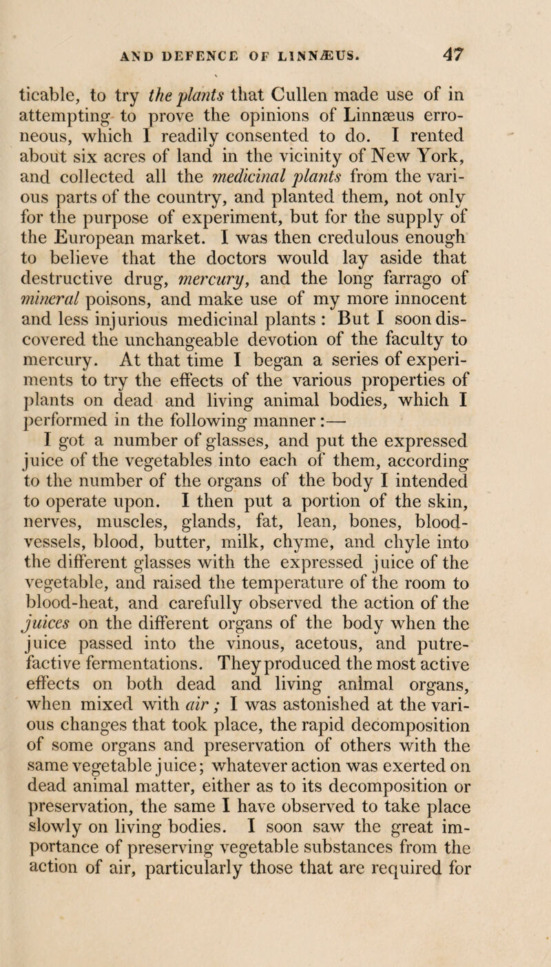 ticable, to try the plants that Cullen made use of in attempting to prove the opinions of Linnaeus erro¬ neous, which I readily consented to do. I rented about six acres of land in the vicinity of New York, and collected all the medicinal plants from the vari¬ ous parts of the country, and planted them, not only for the purpose of experiment, but for the supply of the European market. I was then credulous enough to believe that the doctors would lay aside that destructive drug, mercury, and the long farrago of mineral poisons, and make use of my more innocent and less injurious medicinal plants : But I soon dis¬ covered the unchangeable devotion of the faculty to mercury. At that time I began a series of experi¬ ments to try the effects of the various properties of plants on dead and living animal bodies, which I performed in the following manner :— I got a number of glasses, and put the expressed juice of the vegetables into each of them, according to the number of the organs of the body I intended to operate upon. I then put a portion of the skin, nerves, muscles, glands, fat, lean, bones, blood¬ vessels, blood, butter, milk, chyme, and chyle into the different glasses with the expressed juice of the vegetable, and raised the temperature of the room to blood-heat, and carefully observed the action of the juices on the different organs of the body when the juice passed into the vinous, acetous, and putre¬ factive fermentations. They produced the most active effects on both dead and living animal organs, when mixed with air; I was astonished at the vari¬ ous changes that took place, the rapid decomposition of some organs and preservation of others with the same vegetable juice; whatever action was exerted on dead animal matter, either as to its decomposition or preservation, the same I have observed to take place slowly on living bodies. I soon saw the great im¬ portance of preserving vegetable substances from the action of air, particularly those that are required for